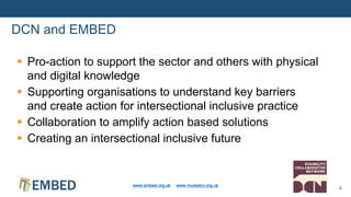 DCN and EMBED
www.embed.org.uk www.musedcn.org.uk
4
 Pro-action to support the sector and others with physical
and digital knowledge
 Supporting organisations to understand key barriers
and create action for intersectional inclusive practice
 Collaboration to amplify action based solutions
 Creating an intersectional inclusive future
 
