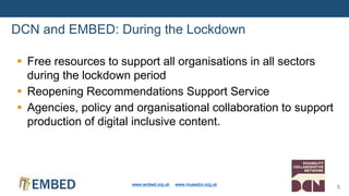 DCN and EMBED: During the Lockdown
www.embed.org.uk www.musedcn.org.uk
5
 Free resources to support all organisations in all sectors
during the lockdown period
 Reopening Recommendations Support Service
 Agencies, policy and organisational collaboration to support
production of digital inclusive content.
 