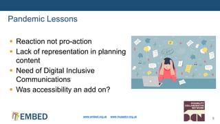  Reaction not pro-action
 Lack of representation in planning
content
 Need of Digital Inclusive
Communications
 Was accessibility an add on?
Pandemic Lessons
www.embed.org.uk www.musedcn.org.uk
6
 