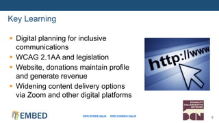  Digital planning for inclusive
communications
 WCAG 2.1AA and legislation
 Website, donations maintain profile
and generate revenue
 Widening content delivery options
via Zoom and other digital platforms
Key Learning
www.embed.org.uk www.musedcn.org.uk
8
 
