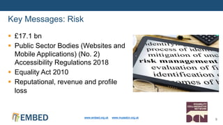  £17.1 bn
 Public Sector Bodies (Websites and
Mobile Applications) (No. 2)
Accessibility Regulations 2018
 Equality Act 2010
 Reputational, revenue and profile
loss
Key Messages: Risk
www.embed.org.uk www.musedcn.org.uk
9
 