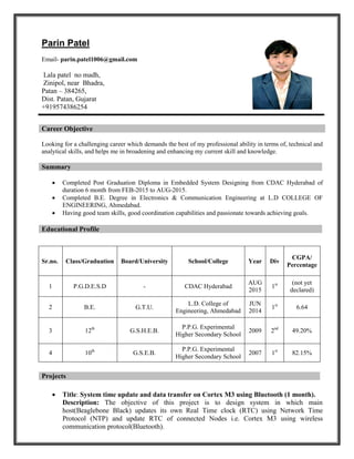 Parin Patel
Email- parin.patel1006@gmail.com
Lala patel no madh,
Zinipol, near Bhadra,
Patan – 384265,
Dist. Patan, Gujarat
+919574386254
Looking for a challenging career which demands the best of my professional ability in terms of, technical and
analytical skills, and helps me in broadening and enhancing my current skill and knowledge.
Summary
 Completed Post Graduation Diploma in Embedded System Designing from CDAC Hyderabad of
duration 6 month from FEB-2015 to AUG-2015.
 Completed B.E. Degree in Electronics & Communication Engineering at L.D COLLEGE OF
ENGINEERING, Ahmedabad.
 Having good team skills, good coordination capabilities and passionate towards achieving goals.
Educational Profile
 Title: System time update and data transfer on Cortex M3 using Bluetooth (1 month).
Description: The objective of this project is to design system in which main
host(Beaglebone Black) updates its own Real Time clock (RTC) using Network Time
Protocol (NTP) and update RTC of connected Nodes i.e. Cortex M3 using wireless
communication protocol(Bluetooth).
Career Objective
Sr.no. Class/Graduation Board/University School/College Year Div
CGPA/
Percentage
1 P.G.D.E.S.D - CDAC Hyderabad
AUG
2015
1st (not yet
declared)
2 B.E. G.T.U.
L.D. College of
Engineering, Ahmedabad
JUN
2014
1st
6.64
3 12th
G.S.H.E.B.
P.P.G. Experimental
Higher Secondary School
2009 2nd
49.20%
4 10th
G.S.E.B.
P.P.G. Experimental
Higher Secondary School
2007 1st
82.15%
Projects
 