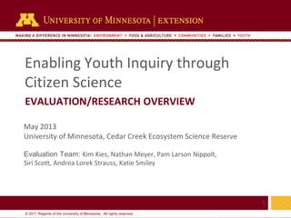 1
© 2011 Regents of the University of Minnesota. All rights reserved.
11
Enabling Youth Inquiry through
Citizen Science
EVALUATION/RESEARCH OVERVIEW
May 2013
University of Minnesota, Cedar Creek Ecosystem Science Reserve
Evaluation Team: Kim Kies, Nathan Meyer, Pam Larson Nippolt,
Siri Scott, Andrea Lorek Strauss, Katie Smiley
 