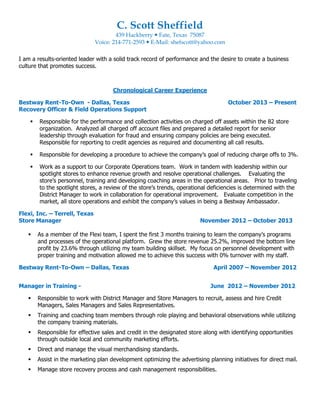 C. Scott Sheffield
439 Hackberry Fate, Texas 75087
Voice: 214-771-2593 E-Mail: shefscott@yahoo.com
I am a results-oriented leader with a solid track record of performance and the desire to create a business
culture that promotes success.
Chronological Career Experience
Bestway Rent-To-Own - Dallas, Texas October 2013 – Present
Recovery Officer & Field Operations Support
Responsible for the performance and collection activities on charged off assets within the 82 store
organization. Analyzed all charged off account files and prepared a detailed report for senior
leadership through evaluation for fraud and ensuring company policies are being executed.
Responsible for reporting to credit agencies as required and documenting all call results.
Responsible for developing a procedure to achieve the company’s goal of reducing charge offs to 3%.
Work as a support to our Corporate Operations team. Work in tandem with leadership within our
spotlight stores to enhance revenue growth and resolve operational challenges. Evaluating the
store’s personnel, training and developing coaching areas in the operational areas. Prior to traveling
to the spotlight stores, a review of the store’s trends, operational deficiencies is determined with the
District Manager to work in collaboration for operational improvement. Evaluate competition in the
market, all store operations and exhibit the company’s values in being a Bestway Ambassador.
Flexi, Inc. – Terrell, Texas
Store Manager November 2012 – October 2013
As a member of the Flexi team, I spent the first 3 months training to learn the company’s programs
and processes of the operational platform. Grew the store revenue 25.2%, improved the bottom line
profit by 23.6% through utilizing my team building skillset. My focus on personnel development with
proper training and motivation allowed me to achieve this success with 0% turnover with my staff.
Bestway Rent-To-Own – Dallas, Texas April 2007 – November 2012
Manager in Training - June 2012 – November 2012
Responsible to work with District Manager and Store Managers to recruit, assess and hire Credit
Managers, Sales Managers and Sales Representatives.
Training and coaching team members through role playing and behavioral observations while utilizing
the company training materials.
Responsible for effective sales and credit in the designated store along with identifying opportunities
through outside local and community marketing efforts.
Direct and manage the visual merchandising standards.
Assist in the marketing plan development optimizing the advertising planning initiatives for direct mail.
Manage store recovery process and cash management responsibilities.
 