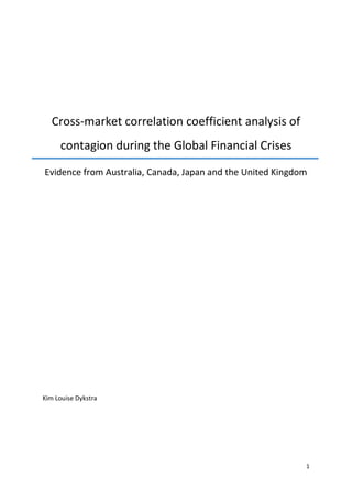 1
Cross-market correlation coefficient analysis of
contagion during the Global Financial Crises
Evidence from Australia, Canada, Japan and the United Kingdom
Kim Louise Dykstra
 