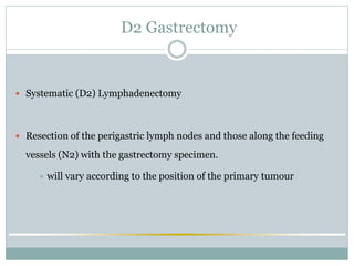 D2 Gastrectomy
 Systematic (D2) Lymphadenectomy
 Resection of the perigastric lymph nodes and those along the feeding
vessels (N2) with the gastrectomy specimen.
 will vary according to the position of the primary tumour
 