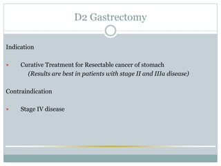 D2 Gastrectomy
Indication
 Curative Treatment for Resectable cancer of stomach
(Results are best in patients with stage II and IIIa disease)
Contraindication
 Stage IV disease
 