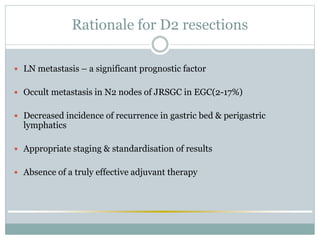 Rationale for D2 resections
 LN metastasis – a significant prognostic factor
 Occult metastasis in N2 nodes of JRSGC in EGC(2-17%)
 Decreased incidence of recurrence in gastric bed & perigastric
lymphatics
 Appropriate staging & standardisation of results
 Absence of a truly effective adjuvant therapy
 
