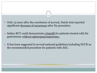  Only 15 years after the conclusion of accrual, Dutch trial reported
significant decrease of recurrence after D2 procedure.
 Italian RCT could demonstrate a benefit for patients treated with D2
gastrectomy without splenopancreatectomy.
 It has been suggested in several national guidelines including NCCN as
the recommended procedure for patients with AGC.
 
