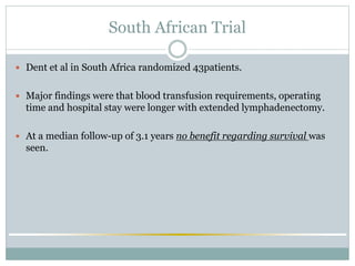 South African Trial
 Dent et al in South Africa randomized 43patients.
 Major findings were that blood transfusion requirements, operating
time and hospital stay were longer with extended lymphadenectomy.
 At a median follow-up of 3.1 years no benefit regarding survival was
seen.
 