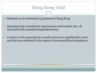 Hong Kong Trial
 Robetson et al randomized 55 patients in Hong Kong
 Operating time, transfusion requirements and hospital stay, all
increased with extended lymphadenectomy.
 Contrary to the expectations overall survival was significantly worse
and this was attributed to the impact of increased blood transfusion.
 