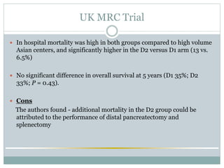 UK MRC Trial
 In hospital mortality was high in both groups compared to high volume
Asian centers, and significantly higher in the D2 versus D1 arm (13 vs.
6.5%)
 No significant difference in overall survival at 5 years (D1 35%; D2
33%; P = 0.43).
 Cons
The authors found - additional mortality in the D2 group could be
attributed to the performance of distal pancreatectomy and
splenectomy
 