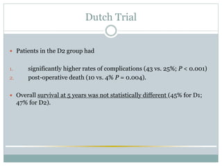 Dutch Trial
 Patients in the D2 group had
1. significantly higher rates of complications (43 vs. 25%; P < 0.001)
2. post-operative death (10 vs. 4% P = 0.004).
 Overall survival at 5 years was not statistically different (45% for D1;
47% for D2).
 