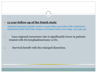  15 year-follow up of the Dutch study
[Surgical treatment of gastric cancer: 15-year follow-up results of the randomised
nationwide Dutch D1D2 trial. Songun et al Lancet Oncol. 2010 May; 11(5):439-49]
1. Loco-regional recurrence rate is significantly lower in patients
treated with D2 lymphadenectomy vs D1.
2. Survival benefit with the enlarged dissection.
 