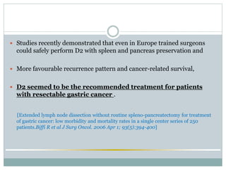  Studies recently demonstrated that even in Europe trained surgeons
could safely perform D2 with spleen and pancreas preservation and
 More favourable recurrence pattern and cancer-related survival,
 D2 seemed to be the recommended treatment for patients
with resectable gastric cancer .
[Extended lymph node dissection without routine spleno-pancreatectomy for treatment
of gastric cancer: low morbidity and mortality rates in a single center series of 250
patients.Biffi R et al J Surg Oncol. 2006 Apr 1; 93(5):394-400]
 