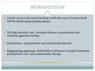 INTRODUCTION
 Gastric cancer is the second leading worldwide cause of cancer death
and the fourth most common cancer .
 The high mortality rate - advanced disease at presentation and
relatively aggressive biology.
 Early lesions - asymptomatic and infrequently detected
 Prognosis has improved, attributable to advances in surgical treatment,
postoperative care, and multimodality therapy.
 