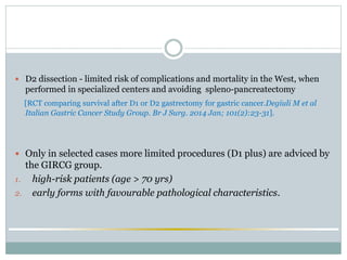  D2 dissection - limited risk of complications and mortality in the West, when
performed in specialized centers and avoiding spleno-pancreatectomy
[RCT comparing survival after D1 or D2 gastrectomy for gastric cancer.Degiuli M et al
Italian Gastric Cancer Study Group. Br J Surg. 2014 Jan; 101(2):23-31].
 Only in selected cases more limited procedures (D1 plus) are adviced by
the GIRCG group.
1. high-risk patients (age > 70 yrs)
2. early forms with favourable pathological characteristics.
 