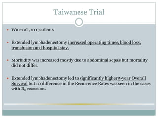 Taiwanese Trial
 Wu et al , 211 patients
 Extended lymphadenectomy increased operating times, blood loss,
transfusion and hospital stay.
 Morbidity was increased mostly due to abdominal sepsis but mortality
did not differ.
 Extended lymphadenectomy led to significantly higher 5-year Overall
Survival but no difference in the Recurrence Rates was seen in the cases
with R0 resection.
 