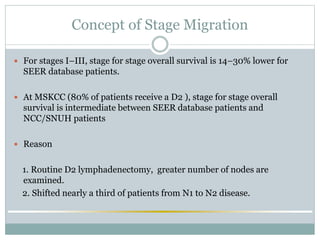 Concept of Stage Migration
 For stages I–III, stage for stage overall survival is 14–30% lower for
SEER database patients.
 At MSKCC (80% of patients receive a D2 ), stage for stage overall
survival is intermediate between SEER database patients and
NCC/SNUH patients
 Reason
1. Routine D2 lymphadenectomy, greater number of nodes are
examined.
2. Shifted nearly a third of patients from N1 to N2 disease.
 