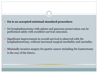  D2 is an accepted minimal standard procedure
 D2 lymphadenectomy with spleen and pancreas preservation can be
performed safely with excellent survival outcomes.
 Significant improvement in overall survival is observed with D2
lymphadenectomy, without increased surgical morbidity and mortality.
 Minimally invasive surgery for gastric cancer including D2 Gastrectomy
is the way of the future.
 