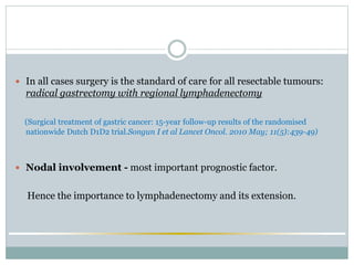  In all cases surgery is the standard of care for all resectable tumours:
radical gastrectomy with regional lymphadenectomy
(Surgical treatment of gastric cancer: 15-year follow-up results of the randomised
nationwide Dutch D1D2 trial.Songun I et al Lancet Oncol. 2010 May; 11(5):439-49)
 Nodal involvement - most important prognostic factor.
Hence the importance to lymphadenectomy and its extension.
 