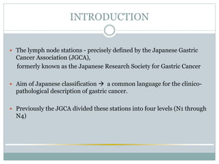 INTRODUCTION
 The lymph node stations - precisely defined by the Japanese Gastric
Cancer Association (JGCA),
formerly known as the Japanese Research Society for Gastric Cancer
 Aim of Japanese classification  a common language for the clinico-
pathological description of gastric cancer.
 Previously the JGCA divided these stations into four levels (N1 through
N4)
 