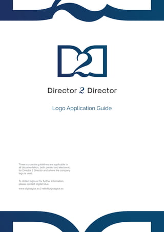 Logo Application Guide
These corporate guidelines are applicable to
all documentation, both printed and electronic,
for Director 2 Director and where the company
logo is used.
To obtain logos or for further information,
please contact Digital Glue
www.digitalglue.eu | hello@digitalglue.eu
 