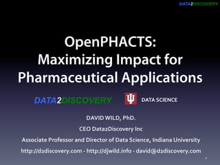 DATA2DISCOVERY
OpenPHACTS:
Maximizing Impact for
Pharmaceutical Applications
DAVID	WILD,	PhD.		
CEO	Data2Discovery	Inc		
Associate	Professor	and	Director	of	Data	Science,	Indiana	University	
http://d2discovery.com	-	http://djwild.info	-	david@d2discovery.com	
DATA	SCIENCE	DATA2DISCOVERY
1	
 