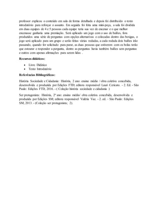 professor explicou o conteúdo em sala de forma detalhada e depois foi distribuído o texto
introdutório para reforçar o assunto. Em seguida foi feita uma mini-peça, a sala foi dividida
em duas equipes de 4 e 5 pessoas cada equipe teria sua vez de encenar e o que melhor
encenasse ganharia uma premiação. Será aplicado um jogo com o uso de balões, fora
produzidos uma série de perguntas com opções alternativas e colocadas dentro das bexigas, o
jogo será aplicado para um grupo e serão feitas várias rodadas, a cada rodada dois balões irão
passando, quando for solicitado para parar, as duas pessoas que estiverem com os bolas terão
que estourar e responder a pergunta, dentre as perguntas havia também balões sem perguntas
e outros com apenas afirmações para serem lidas .
Recursos didáticos:
 Livro Didático
 Texto Introdutório
Referências Bibliográficas:
História Sociedade e Cidadania: História, 2 ano: ensino médio / obra coletiva concebida,
desenvolvida e produzida por Edições FTD; editora responsável Lauri Cericato. - 2. Ed. - São
Paulo: Edições FTD, 2016. - ( Coleção história sociedade e cidadania )
Ser protagonista: História, 2º ano: ensino médio/ obra coletiva concebida, desenvolvida e
produzida por Edições SM; editora responsável Valéria Vaz. - 2. ed. – São Paulo: Edições
SM, 2013. - (Coleção ser protagonista; 2).
 