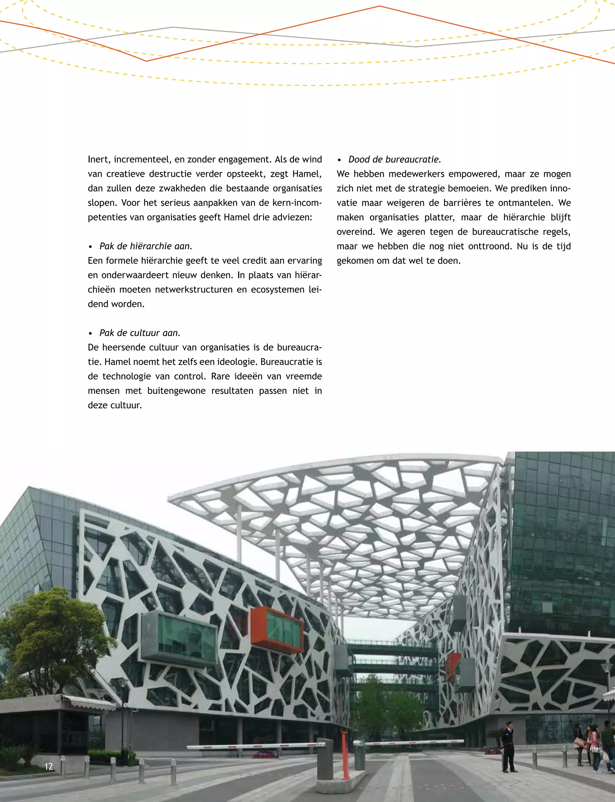 12
Inert, incrementeel, en zonder engagement. Als de wind
van creatieve destructie verder opsteekt, zegt Hamel,
dan zullen deze zwakheden die bestaande organisaties
slopen. Voor het serieus aanpakken van de kern-incom-
petenties van organisaties geeft Hamel drie adviezen:
•	 Pak de hiërarchie aan.
Een formele hiërarchie geeft te veel credit aan ervaring
en onderwaardeert nieuw denken. In plaats van hiërar-
chieën moeten netwerkstructuren en ecosystemen lei-
dend worden.
•	 Pak de cultuur aan.
De heersende cultuur van organisaties is de bureaucra-
tie. Hamel noemt het zelfs een ideologie. Bureaucratie is
de technologie van control. Rare ideeën van vreemde
mensen met buitengewone resultaten passen niet in
deze cultuur.
•	 Dood de bureaucratie.
We hebben medewerkers empowered, maar ze mogen
zich niet met de strategie bemoeien. We prediken inno-
vatie maar weigeren de barrières te ontmantelen. We
maken organisaties platter, maar de hiërarchie blijft
overeind. We ageren tegen de bureaucratische regels,
maar we hebben die nog niet onttroond. Nu is de tijd
gekomen om dat wel te doen.
 