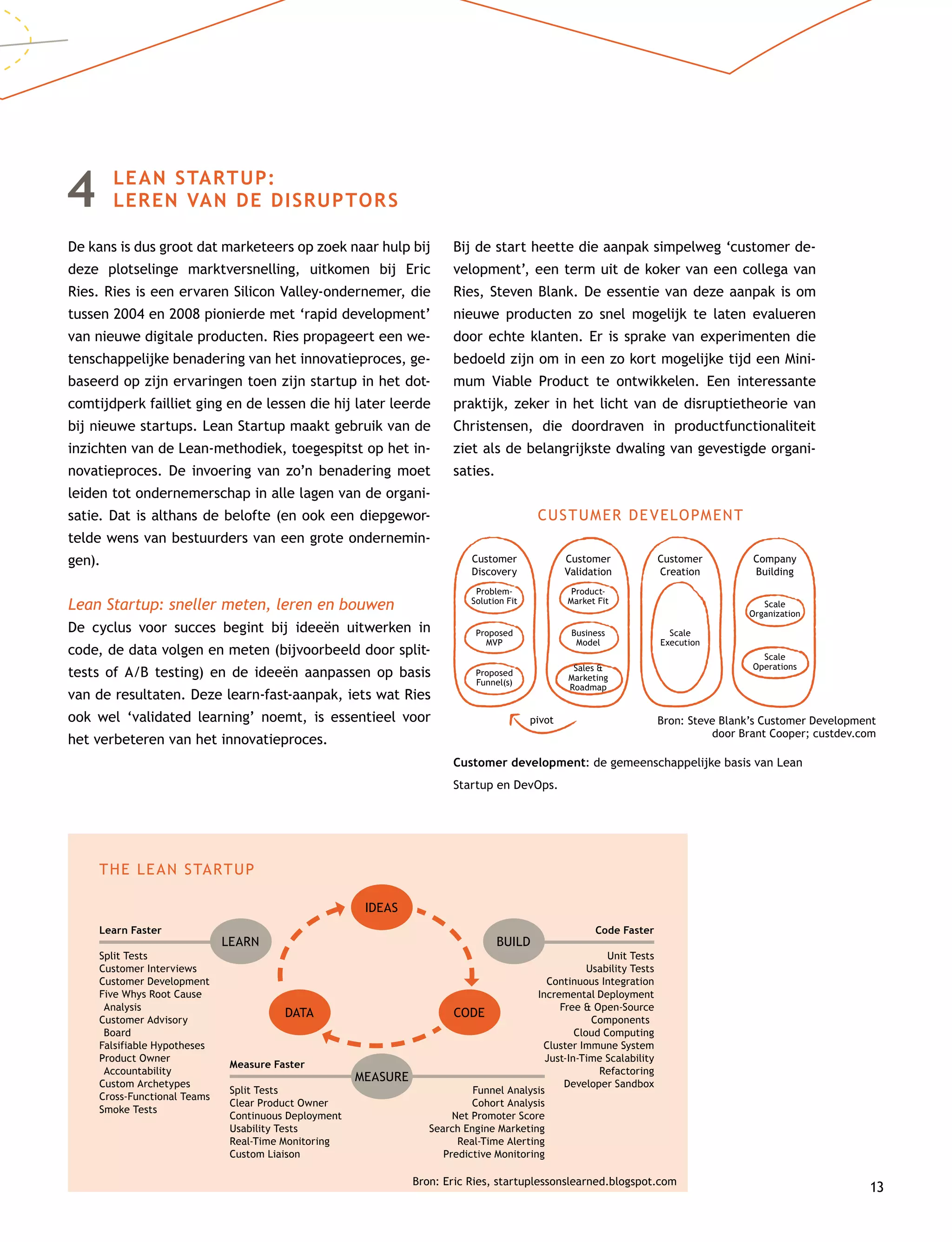 13
4	LEAN STARTUP:
LEREN VAN DE DISRUPTORS
De kans is dus groot dat marketeers op zoek naar hulp bij
deze plotselinge marktversnelling, uitkomen bij Eric
Ries. Ries is een ervaren Silicon Valley-ondernemer, die
tussen 2004 en 2008 pionierde met ‘rapid development’
van nieuwe digitale producten. Ries propageert een we-
tenschappelijke benadering van het innovatieproces, ge-
baseerd op zijn ervaringen toen zijn startup in het dot-
comtijdperk failliet ging en de lessen die hij later leerde
bij nieuwe startups. Lean Startup maakt gebruik van de
inzichten van de Lean-methodiek, toegespitst op het in-
novatieproces. De invoering van zo’n benadering moet
leiden tot ondernemerschap in alle lagen van de organi-
satie. Dat is althans de belofte (en ook een diepgewor-
telde wens van bestuurders van een grote ondernemin-
gen).
Lean Startup: sneller meten, leren en bouwen
De cyclus voor succes begint bij ideeën uitwerken in
code, de data volgen en meten (bijvoorbeeld door split-
tests of A/B testing) en de ideeën aanpassen op basis
van de resultaten. Deze learn-fast-aanpak, iets wat Ries
ook wel ‘validated learning’ noemt, is essentieel voor
het verbeteren van het innovatieproces.
Bij de start heette die aanpak simpelweg ‘customer de-
velopment’, een term uit de koker van een collega van
Ries, Steven Blank. De essentie van deze aanpak is om
nieuwe producten zo snel mogelijk te laten evalueren
door echte klanten. Er is sprake van experimenten die
bedoeld zijn om in een zo kort mogelijke tijd een Mini-
mum Viable Product te ontwikkelen. Een interessante
praktijk, zeker in het licht van de disruptietheorie van
Christensen, die doordraven in productfunctionaliteit
ziet als de belangrijkste dwaling van gevestigde organi-
saties.
Customer development: de gemeenschappelijke basis van Lean
Startup en DevOps.
LEARN BUILD
DATA CODE
IDEAS
Learn Faster
Split Tests
Customer Interviews
Customer Development
Five Whys Root Cause
Analysis
Customer Advisory
Board
Falsifiable Hypotheses
Product Owner
Accountability
Custom Archetypes
Cross-Functional Teams
Smoke Tests
Code Faster
Unit Tests
Usability Tests
Continuous Integration
Incremental Deployment
Free  Open-Source
Components
Cloud Computing
Cluster Immune System
Just-In-Time Scalability
Refactoring
Developer Sandbox
Measure Faster
Split Tests
Clear Product Owner
Continuous Deployment
Usability Tests
Real-Time Monitoring
Custom Liaison
Funnel Analysis
Cohort Analysis
Net Promoter Score
Search Engine Marketing
Real-Time Alerting
Predictive Monitoring
THE LEAN STARTUP
Bron: Eric Ries, startuplessonslearned.blogspot.com
CUSTUMER DEVELOPMENT
Customer
Discovery
Problem-
Solution Fit
Proposed
MVP
Proposed
Funnel(s)
Customer
Validation
Product-
Market Fit
Business
Model
Sales 
Marketing
Roadmap
Customer
Creation
Scale
Execution
Company
Building
Scale
Organization
Scale
Operations
pivot Bron: Steve Blank’s Customer Development
door Brant Cooper; custdev.com
MEASURE
 
