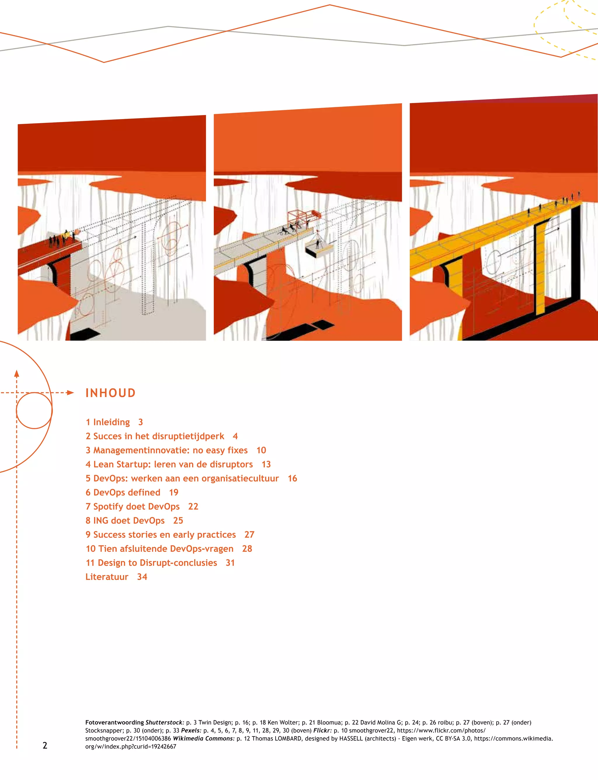 22
INHOUD
1 Inleiding 3
2 Succes in het disruptietijdperk 4
3 Managementinnovatie: no easy fixes 10
4 Lean Startup: leren van de disruptors 13
5 DevOps: werken aan een organisatiecultuur 16
6 DevOps defined 19
7 Spotify doet DevOps 22
8 ING doet DevOps 25
9 Success stories en early practices 27
10 Tien afsluitende DevOps-vragen 28
11 Design to Disrupt-conclusies 31
Literatuur 34
Fotoverantwoording Shutterstock: p. 3 Twin Design; p. 16; p. 18 Ken Wolter; p. 21 Bloomua; p. 22 David Molina G; p. 24; p. 26 roibu; p. 27 (boven); p. 27 (onder)
Stocksnapper; p. 30 (onder); p. 33 Pexels: p. 4, 5, 6, 7, 8, 9, 11, 28, 29, 30 (boven) Flickr: p. 10 smoothgrover22, https://www.flickr.com/photos/
smoothgroover22/15104006386 Wikimedia Commons: p. 12 Thomas LOMBARD, designed by HASSELL (architects) - Eigen werk, CC BY-SA 3.0, https://commons.wikimedia.
org/w/index.php?curid=19242667
 