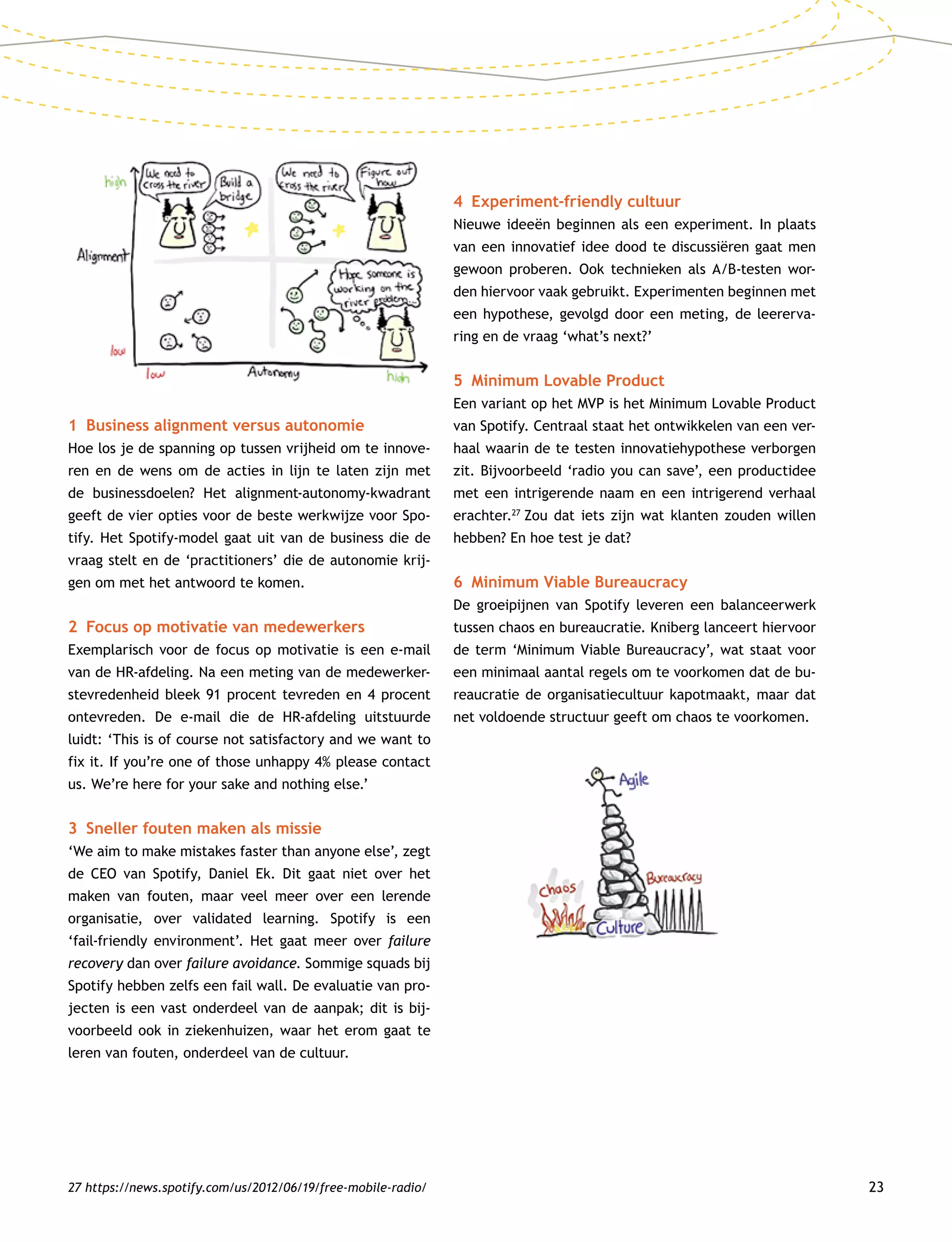 23
1	 Business alignment versus autonomie
Hoe los je de spanning op tussen vrijheid om te innove-
ren en de wens om de acties in lijn te laten zijn met
de businessdoelen? Het alignment-autonomy-kwadrant
geeft de vier opties voor de beste werkwijze voor Spo-
tify. Het Spotify-model gaat uit van de business die de
vraag stelt en de ‘practitioners’ die de autonomie krij-
gen om met het antwoord te komen.
2	 Focus op motivatie van medewerkers
Exemplarisch voor de focus op motivatie is een e-mail
van de HR-afdeling. Na een meting van de medewerker-
stevredenheid bleek 91 procent tevreden en 4 procent
ontevreden. De e-mail die de HR-afdeling uitstuurde
luidt: ‘This is of course not satisfactory and we want to
fix it. If you’re one of those unhappy 4% please contact
us. We’re here for your sake and nothing else.’
3	 Sneller fouten maken als missie
‘We aim to make mistakes faster than anyone else’, zegt
de CEO van Spotify, Daniel Ek. Dit gaat niet over het
maken van fouten, maar veel meer over een lerende
organisatie, over validated learning. Spotify is een
‘fail-friendly environment’. Het gaat meer over failure
recovery dan over failure avoidance. Sommige squads bij
Spotify hebben zelfs een fail wall. De evaluatie van pro-
jecten is een vast onderdeel van de aanpak; dit is bij-
voorbeeld ook in ziekenhuizen, waar het erom gaat te
leren van fouten, onderdeel van de cultuur.
4	 Experiment-friendly cultuur
Nieuwe ideeën beginnen als een experiment. In plaats
van een innovatief idee dood te discussiëren gaat men
gewoon proberen. Ook technieken als A/B-testen wor-
den hiervoor vaak gebruikt. Experimenten beginnen met
een hypothese, gevolgd door een meting, de leererva-
ring en de vraag ‘what’s next?’
5	 Minimum Lovable Product
Een variant op het MVP is het Minimum Lovable Product
van Spotify. Centraal staat het ontwikkelen van een ver-
haal waarin de te testen innovatiehypothese verborgen
zit. Bijvoorbeeld ‘radio you can save’, een productidee
met een intrigerende naam en een intrigerend verhaal
erachter.27
Zou dat iets zijn wat klanten zouden willen
hebben? En hoe test je dat?
6	 Minimum Viable Bureaucracy
De groeipijnen van Spotify leveren een balanceerwerk
tussen chaos en bureaucratie. Kniberg lanceert hiervoor
de term ‘Minimum Viable Bureaucracy’, wat staat voor
een minimaal aantal regels om te voorkomen dat de bu-
reaucratie de organisatiecultuur kapotmaakt, maar dat
net voldoende structuur geeft om chaos te voorkomen.
27 https://news.spotify.com/us/2012/06/19/free-mobile-radio/
 