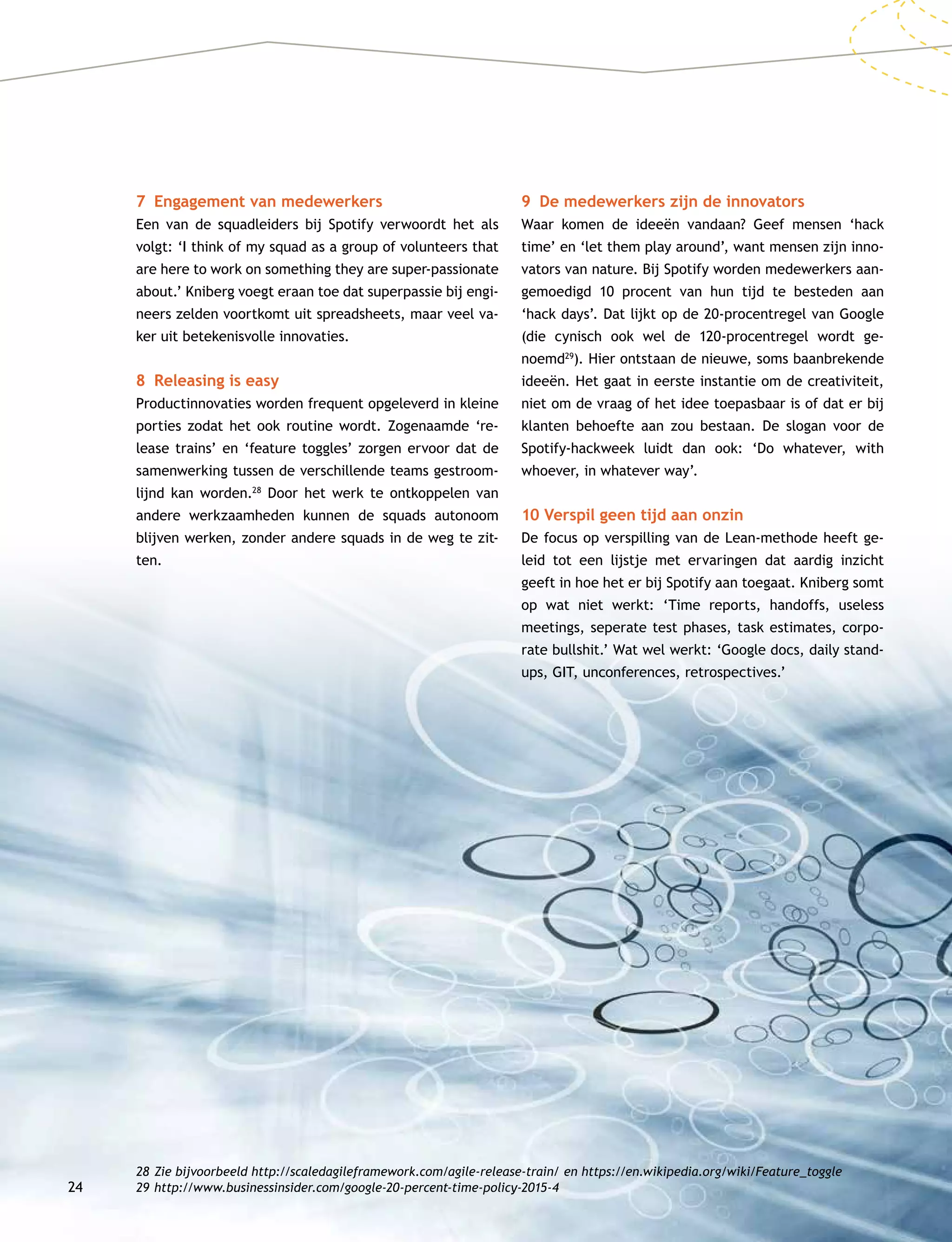 24
7	 Engagement van medewerkers
Een van de squadleiders bij Spotify verwoordt het als
volgt: ‘I think of my squad as a group of volunteers that
are here to work on something they are super-passionate
about.’ Kniberg voegt eraan toe dat superpassie bij engi-
neers zelden voortkomt uit spreadsheets, maar veel va-
ker uit betekenisvolle innovaties.
8	 Releasing is easy
Productinnovaties worden frequent opgeleverd in kleine
porties zodat het ook routine wordt. Zogenaamde ‘re-
lease trains’ en ‘feature toggles’ zorgen ervoor dat de
samenwerking tussen de verschillende teams gestroom-
lijnd kan worden.28
Door het werk te ontkoppelen van
andere werkzaamheden kunnen de squads autonoom
blijven werken, zonder andere squads in de weg te zit-
ten.
9	 De medewerkers zijn de innovators
Waar komen de ideeën vandaan? Geef mensen ‘hack
time’ en ‘let them play around’, want mensen zijn inno-
vators van nature. Bij Spotify worden medewerkers aan-
gemoedigd 10 procent van hun tijd te besteden aan
‘hack days’. Dat lijkt op de 20-procentregel van Google
(die cynisch ook wel de 120-procentregel wordt ge-
noemd29
). Hier ontstaan de nieuwe, soms baanbrekende
ideeën. Het gaat in eerste instantie om de creativiteit,
niet om de vraag of het idee toepasbaar is of dat er bij
klanten behoefte aan zou bestaan. De slogan voor de
Spotify-hackweek luidt dan ook: ‘Do whatever, with
whoever, in whatever way’.
10 Verspil geen tijd aan onzin
De focus op verspilling van de Lean-methode heeft ge-
leid tot een lijstje met ervaringen dat aardig inzicht
geeft in hoe het er bij Spotify aan toegaat. Kniberg somt
op wat niet werkt: ‘Time reports, handoffs, useless
meetings, seperate test phases, task estimates, corpo­
rate bullshit.’ Wat wel werkt: ‘Google docs, daily stand­
ups, GIT, unconferences, retrospectives.’
28	Zie bijvoorbeeld http://scaledagileframework.com/agile-release-train/ en https://en.wikipedia.org/wiki/Feature_toggle
29	http://www.businessinsider.com/google-20-percent-time-policy-2015-4
 