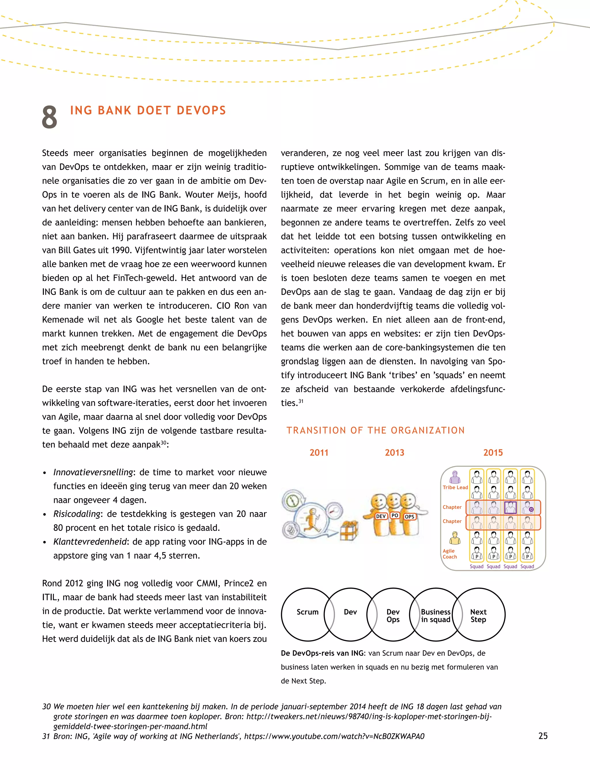 25
8	 ING BANK DOET DEVOPS
Steeds meer organisaties beginnen de mogelijkheden
van DevOps te ontdekken, maar er zijn weinig traditio-
nele organisaties die zo ver gaan in de ambitie om Dev­
Ops in te voeren als de ING Bank. Wouter Meijs, hoofd
van het delivery center van de ING Bank, is duidelijk over
de aanleiding: mensen hebben behoefte aan bankieren,
niet aan banken. Hij parafraseert daarmee de uitspraak
van Bill Gates uit 1990. Vijfentwintig jaar later worstelen
alle banken met de vraag hoe ze een weerwoord kunnen
bieden op al het FinTech-geweld. Het antwoord van de
ING Bank is om de cultuur aan te pakken en dus een an-
dere manier van werken te introduceren. CIO Ron van
Kemenade wil net als Google het beste talent van de
markt kunnen trekken. Met de engagement die DevOps
met zich meebrengt denkt de bank nu een belangrijke
troef in handen te hebben.
De eerste stap van ING was het versnellen van de ont-
wikkeling van software-iteraties, eerst door het invoeren
van Agile, maar daarna al snel door volledig voor DevOps
te gaan. Volgens ING zijn de volgende tastbare resulta-
ten behaald met deze aanpak30
:
•	Innovatieversnelling: de time to market voor nieuwe
functies en ideeën ging terug van meer dan 20 weken
naar ongeveer 4 dagen.
•	Risicodaling: de testdekking is gestegen van 20 naar
80 procent en het totale risico is gedaald.
•	Klanttevredenheid: de app rating voor ING-apps in de
appstore ging van 1 naar 4,5 sterren.
Rond 2012 ging ING nog volledig voor CMMI, Prince2 en
ITIL, maar de bank had steeds meer last van instabiliteit
in de productie. Dat werkte verlammend voor de innova-
tie, want er kwamen steeds meer acceptatiecriteria bij.
Het werd duidelijk dat als de ING Bank niet van koers zou
veranderen, ze nog veel meer last zou krijgen van dis-
ruptieve ontwikkelingen. Sommige van de teams maak-
ten toen de overstap naar Agile en Scrum, en in alle eer-
lijkheid, dat leverde in het begin weinig op. Maar
naarmate ze meer ervaring kregen met deze aanpak,
begonnen ze andere teams te overtreffen. Zelfs zo veel
dat het leidde tot een botsing tussen ontwikkeling en
activiteiten: operations kon niet omgaan met de hoe-
veelheid nieuwe releases die van development kwam. Er
is toen besloten deze teams samen te voegen en met
DevOps aan de slag te gaan. Vandaag de dag zijn er bij
de bank meer dan honderdvijftig teams die volledig vol-
gens DevOps werken. En niet alleen aan de front-end,
het bouwen van apps en websites: er zijn tien Dev­Ops-
teams die werken aan de core-bankingsystemen die ten
grondslag liggen aan de diensten. In navolging van Spo-
tify introduceert ING Bank ‘tribes’ en ’squads’ en neemt
ze afscheid van bestaande verkokerde afdelingsfunc-
ties.31
30	We moeten hier wel een kanttekening bij maken. In de periode januari-september 2014 heeft de ING 18 dagen last gehad van
grote storingen en was daarmee toen koploper. Bron: http://tweakers.net/nieuws/98740/ing-is-koploper-met-storingen-bij-
gemiddeld-twee-storingen-per-maand.html
31	Bron: ING, 'Agile way of working at ING Netherlands', https://www.youtube.com/watch?v=NcB0ZKWAPA0
De DevOps-reis van ING: van Scrum naar Dev en DevOps, de
business laten werken in squads en nu bezig met formuleren van
de Next Step.
TRANSITION OF THE ORGANIZATION
2011 2013 2015
Scrum Dev Dev
Ops
Business
in squad
Next
Step
Squad Squad Squad Squad
Chapter
Chapter
Agile
Coach
Tribe Lead
P P P P
DEV PO OPS
 