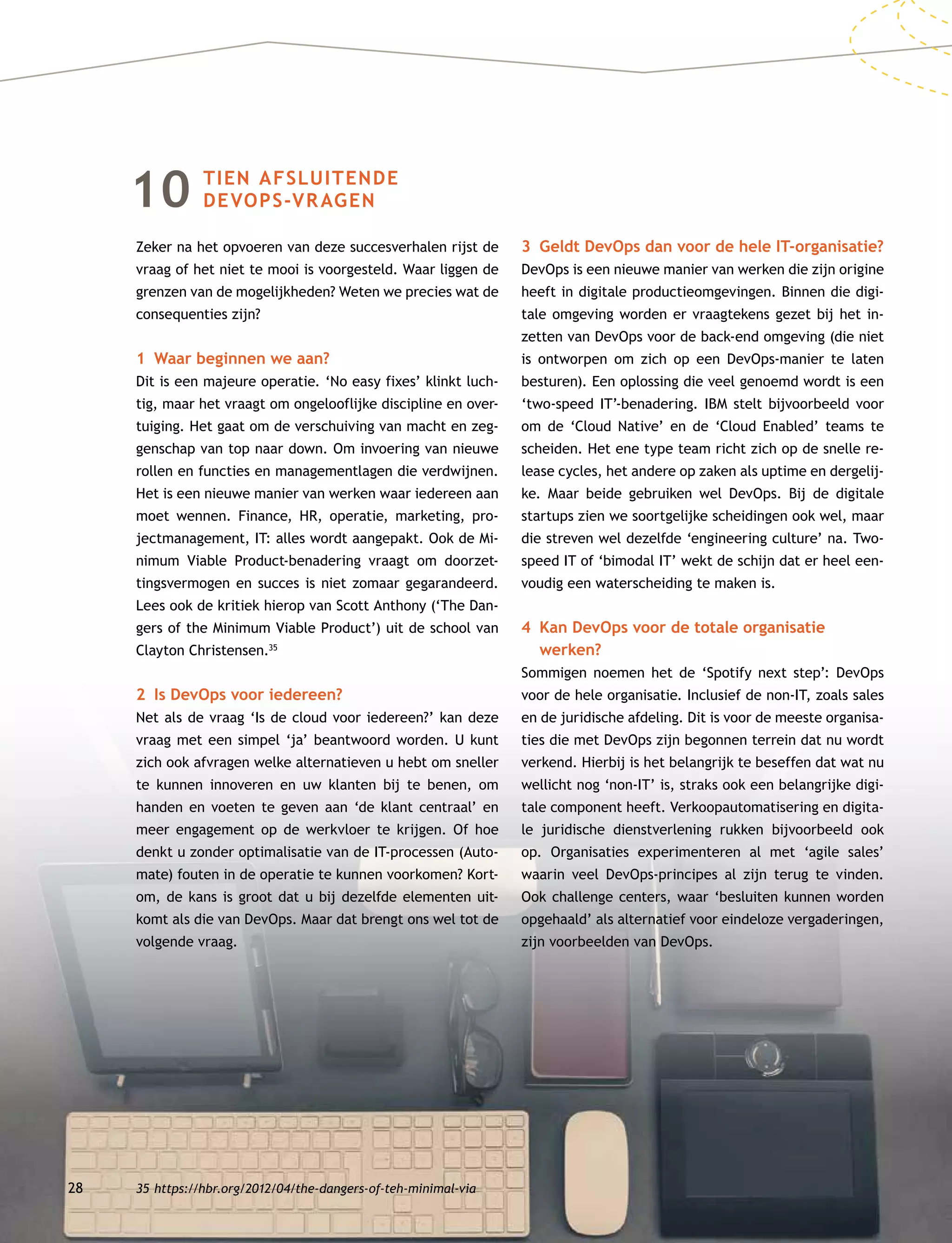 28
10 TIEN AFSLUITENDE
DEVOPS-VRAGEN
Zeker na het opvoeren van deze succesverhalen rijst de
vraag of het niet te mooi is voorgesteld. Waar liggen de
grenzen van de mogelijkheden? Weten we precies wat de
consequenties zijn?
1	 Waar beginnen we aan?
Dit is een majeure operatie. ‘No easy fixes’ klinkt luch-
tig, maar het vraagt om ongelooflijke discipline en over-
tuiging. Het gaat om de verschuiving van macht en zeg-
genschap van top naar down. Om invoering van nieuwe
rollen en functies en managementlagen die verdwijnen.
Het is een nieuwe manier van werken waar iedereen aan
moet wennen. Finance, HR, operatie, marketing, pro-
jectmanagement, IT: alles wordt aangepakt. Ook de Mi-
nimum Viable Product-benadering vraagt om doorzet-
tingsvermogen en succes is niet zomaar gegarandeerd.
Lees ook de kritiek hierop van Scott Anthony (‘The Dan-
gers of the Minimum Viable Product’) uit de school van
Clayton Christensen.35
2	 Is DevOps voor iedereen?
Net als de vraag ‘Is de cloud voor iedereen?’ kan deze
vraag met een simpel ‘ja’ beantwoord worden. U kunt
zich ook afvragen welke alternatieven u hebt om sneller
te kunnen innoveren en uw klanten bij te benen, om
handen en voeten te geven aan ‘de klant centraal’ en
meer engagement op de werkvloer te krijgen. Of hoe
denkt u zonder optimalisatie van de IT-processen (Auto-
mate) fouten in de operatie te kunnen voorkomen? Kort-
om, de kans is groot dat u bij dezelfde elementen uit-
komt als die van DevOps. Maar dat brengt ons wel tot de
volgende vraag.
3	 Geldt DevOps dan voor de hele IT-organisatie?
DevOps is een nieuwe manier van werken die zijn origine
heeft in digitale productieomgevingen. Binnen die digi-
tale omgeving worden er vraagtekens gezet bij het in-
zetten van DevOps voor de back-end omgeving (die niet
is ontworpen om zich op een DevOps-manier te laten
besturen). Een oplossing die veel genoemd wordt is een
‘two-speed IT’-benadering. IBM stelt bijvoorbeeld voor
om de ‘Cloud Native’ en de ‘Cloud Enabled’ teams te
scheiden. Het ene type team richt zich op de snelle re-
lease cycles, het andere op zaken als uptime en dergelij-
ke. Maar beide gebruiken wel DevOps. Bij de digitale
startups zien we soortgelijke scheidingen ook wel, maar
die streven wel dezelfde ‘engineering culture’ na. Two-
speed IT of ‘bimodal IT’ wekt de schijn dat er heel een-
voudig een waterscheiding te maken is.
4	Kan DevOps voor de totale organisatie
werken?
Sommigen noemen het de ‘Spotify next step’: DevOps
voor de hele organisatie. Inclusief de non-IT, zoals sales
en de juridische afdeling. Dit is voor de meeste organisa-
ties die met DevOps zijn begonnen terrein dat nu wordt
verkend. Hierbij is het belangrijk te beseffen dat wat nu
wellicht nog ‘non-IT’ is, straks ook een belangrijke digi-
tale component heeft. Verkoopautomatisering en digita-
le juridische dienstverlening rukken bijvoorbeeld ook
op. Organisaties experimenteren al met ‘agile sales’
waarin veel DevOps-principes al zijn terug te vinden.
Ook challenge centers, waar ‘besluiten kunnen worden
opgehaald’ als alternatief voor eindeloze vergaderingen,
zijn voorbeelden van DevOps.
35	https://hbr.org/2012/04/the-dangers-of-teh-minimal-via
 