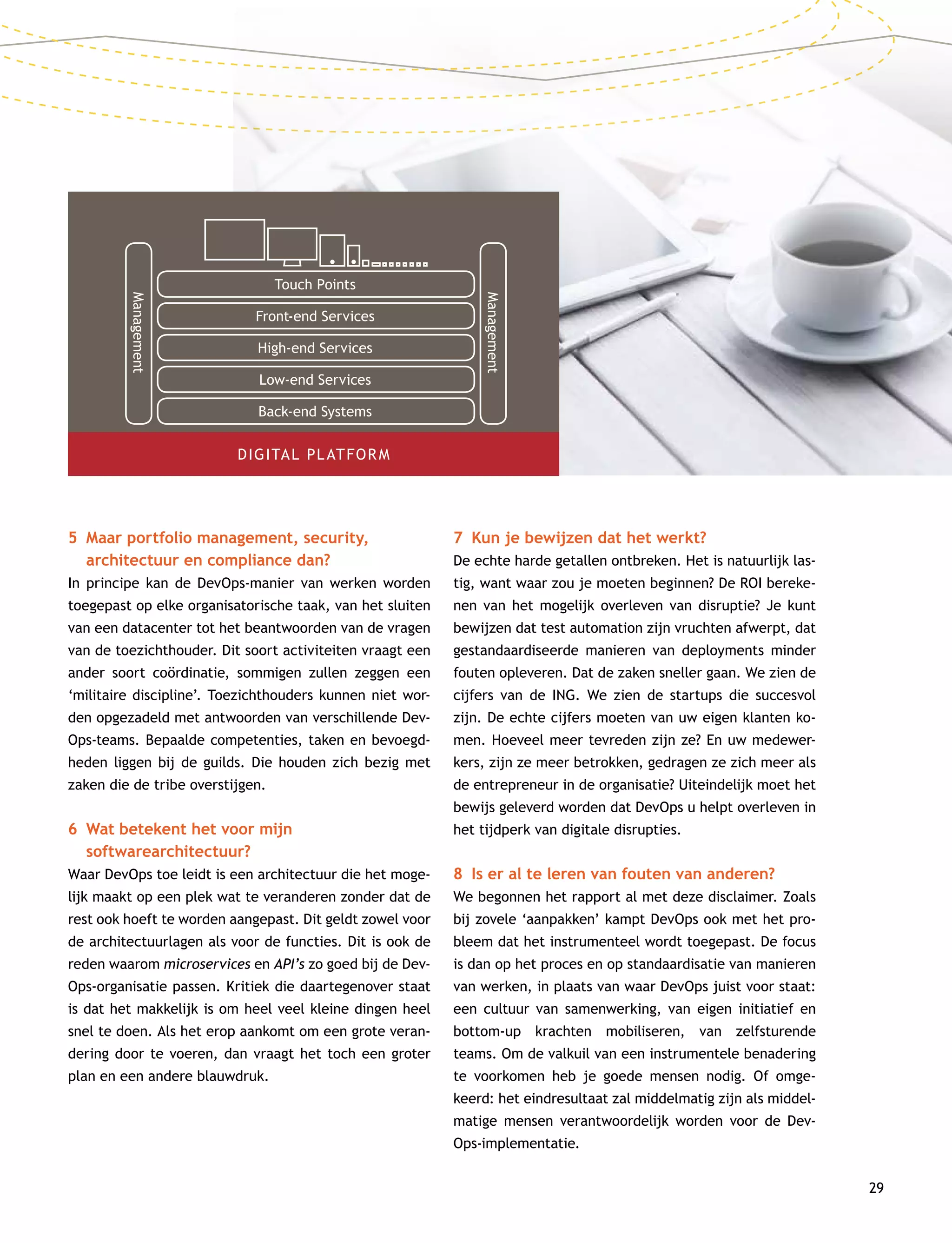 29
5	Maar portfolio management, security,
architectuur en compliance dan?
In principe kan de DevOps-manier van werken worden
toegepast op elke organisatorische taak, van het sluiten
van een datacenter tot het beantwoorden van de vragen
van de toezichthouder. Dit soort activiteiten vraagt een
ander soort coördinatie, sommigen zullen zeggen een
‘militaire discipline’. Toezichthouders kunnen niet wor-
den opgezadeld met antwoorden van verschillende Dev­
Ops-teams. Bepaalde competenties, taken en bevoegd-
heden liggen bij de guilds. Die houden zich bezig met
zaken die de tribe overstijgen.
6	Wat betekent het voor mijn
softwarearchitectuur?
Waar DevOps toe leidt is een architectuur die het moge-
lijk maakt op een plek wat te veranderen zonder dat de
rest ook hoeft te worden aangepast. Dit geldt zowel voor
de architectuurlagen als voor de functies. Dit is ook de
reden waarom microservices en API’s zo goed bij de Dev­
Ops-organisatie passen. Kritiek die daartegenover staat
is dat het makkelijk is om heel veel kleine dingen heel
snel te doen. Als het erop aankomt om een grote veran-
dering door te voeren, dan vraagt het toch een groter
plan en een andere blauwdruk.
7	 Kun je bewijzen dat het werkt?
De echte harde getallen ontbreken. Het is natuurlijk las-
tig, want waar zou je moeten beginnen? De ROI bereke-
nen van het mogelijk overleven van disruptie? Je kunt
bewijzen dat test automation zijn vruchten afwerpt, dat
gestandaardiseerde manieren van deployments minder
fouten opleveren. Dat de zaken sneller gaan. We zien de
cijfers van de ING. We zien de startups die succesvol
zijn. De echte cijfers moeten van uw eigen klanten ko-
men. Hoeveel meer tevreden zijn ze? En uw medewer-
kers, zijn ze meer betrokken, gedragen ze zich meer als
de entrepreneur in de organisatie? Uiteindelijk moet het
bewijs geleverd worden dat DevOps u helpt overleven in
het tijdperk van digitale disrupties.
8	 Is er al te leren van fouten van anderen?
We begonnen het rapport al met deze disclaimer. Zoals
bij zovele ‘aanpakken’ kampt DevOps ook met het pro-
bleem dat het instrumenteel wordt toegepast. De focus
is dan op het proces en op standaardisatie van manieren
van werken, in plaats van waar DevOps juist voor staat:
een cultuur van samenwerking, van eigen initiatief en
bottom-up krachten mobiliseren, van zelfsturende
teams. Om de valkuil van een instrumentele benadering
te voorkomen heb je goede mensen nodig. Of omge-
keerd: het eindresultaat zal middelmatig zijn als middel-
matige mensen verantwoordelijk worden voor de Dev­
Ops-implementatie.
DIGITAL PLATFORM
Touch Points
Front-end Services
High-end Services
Low-end Services
Back-end Systems
Management
Management
 
