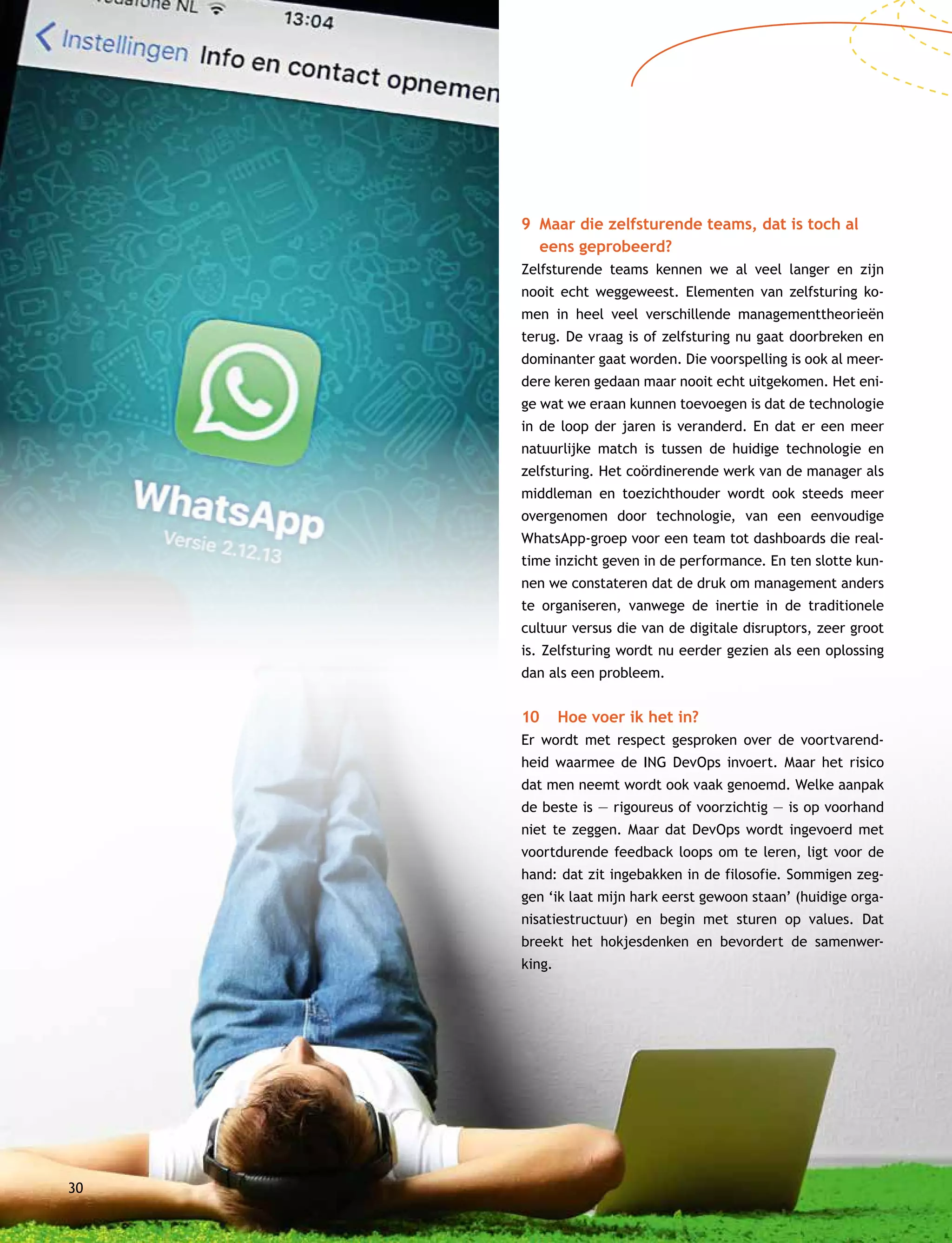 30
9	Maar die zelfsturende teams, dat is toch al
eens geprobeerd?
Zelfsturende teams kennen we al veel langer en zijn
nooit echt weggeweest. Elementen van zelfsturing ko-
men in heel veel verschillende managementtheorieën
terug. De vraag is of zelfsturing nu gaat doorbreken en
dominanter gaat worden. Die voorspelling is ook al meer-
dere keren gedaan maar nooit echt uitgekomen. Het eni-
ge wat we eraan kunnen toevoegen is dat de technologie
in de loop der jaren is veranderd. En dat er een meer
natuurlijke match is tussen de huidige technologie en
zelfsturing. Het coördinerende werk van de manager als
middleman en toezichthouder wordt ook steeds meer
overgenomen door technologie, van een eenvoudige
WhatsApp-groep voor een team tot dashboards die real-
time inzicht geven in de performance. En ten slotte kun-
nen we constateren dat de druk om management anders
te organiseren, vanwege de inertie in de traditionele
cultuur versus die van de digitale disruptors, zeer groot
is. Zelfsturing wordt nu eerder gezien als een oplossing
dan als een probleem.
10	 Hoe voer ik het in?
Er wordt met respect gesproken over de voortvarend-
heid waarmee de ING DevOps invoert. Maar het risico
dat men neemt wordt ook vaak genoemd. Welke aanpak
de beste is — rigoureus of voorzichtig — is op voorhand
niet te zeggen. Maar dat DevOps wordt ingevoerd met
voortdurende feedback loops om te leren, ligt voor de
hand: dat zit ingebakken in de filosofie. Sommigen zeg-
gen ‘ik laat mijn hark eerst gewoon staan’ (huidige orga-
nisatiestructuur) en begin met sturen op values. Dat
breekt het hokjesdenken en bevordert de samenwer-
king.
 