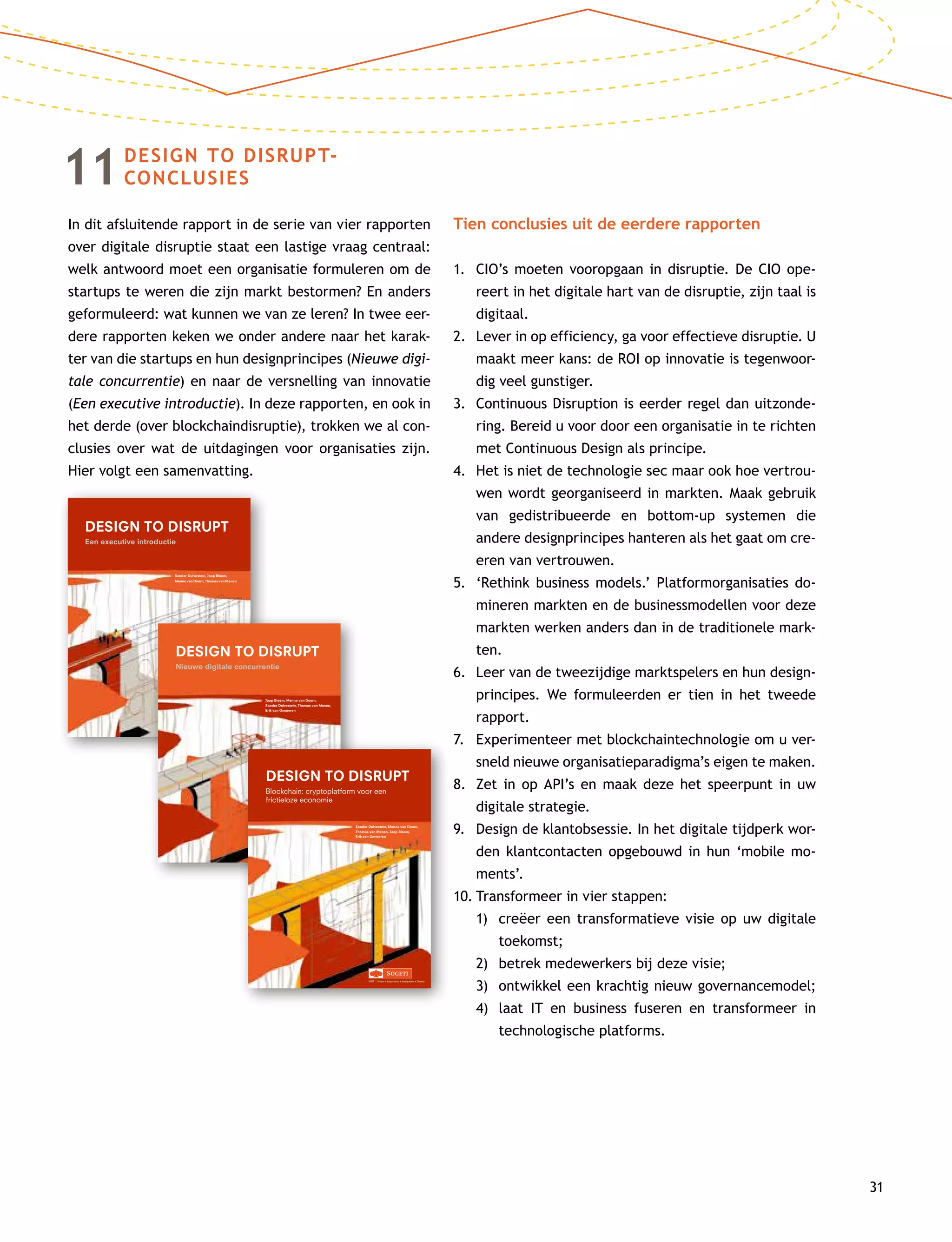 31
11DESIGN TO DISRUPT-
CONCLUSIES
In dit afsluitende rapport in de serie van vier rapporten
over digitale disruptie staat een lastige vraag centraal:
welk antwoord moet een organisatie formuleren om de
startups te weren die zijn markt bestormen? En anders
geformuleerd: wat kunnen we van ze leren? In twee eer-
dere rapporten keken we onder andere naar het karak-
ter van die startups en hun designprincipes (Nieuwe digi-
tale concurrentie) en naar de versnelling van innovatie
(Een executive introductie). In deze rapporten, en ook in
het derde (over blockchaindisruptie), trokken we al con-
clusies over wat de uitdagingen voor organisaties zijn.
Hier volgt een samenvatting.
Tien conclusies uit de eerdere rapporten
1.	CIO’s moeten vooropgaan in disruptie. De CIO ope-
reert in het digitale hart van de disruptie, zijn taal is
digitaal.
2.	Lever in op efficiency, ga voor effectieve disruptie. U
maakt meer kans: de ROI op innovatie is tegenwoor-
dig veel gunstiger.
3.	Continuous Disruption is eerder regel dan uitzonde-
ring. Bereid u voor door een organisatie in te richten
met Continuous Design als principe.
4.	Het is niet de technologie sec maar ook hoe vertrou-
wen wordt georganiseerd in markten. Maak gebruik
van gedistribueerde en bottom-up systemen die
andere designprincipes hanteren als het gaat om cre-
ëren van vertrouwen.
5.	‘Rethink business models.’ Platformorganisaties do-
mineren markten en de businessmodellen voor deze
markten werken anders dan in de traditionele mark-
ten.
6.	Leer van de tweezijdige marktspelers en hun design-
principes. We formuleerden er tien in het tweede
rapport.
7.	Experimenteer met blockchaintechnologie om u ver-
sneld nieuwe organisatieparadigma’s eigen te maken.
8.	Zet in op API’s en maak deze het speerpunt in uw
digitale strategie.
9.	Design de klantobsessie. In het digitale tijdperk wor-
den klantcontacten opgebouwd in hun ‘mobile mo-
ments’.
10.	Transformeer in vier stappen:
	 1)	creëer een transformatieve visie op uw digitale
toekomst;
	 2)	 betrek medewerkers bij deze visie;
	 3)	 ontwikkel een krachtig nieuw governancemodel;
	 4)	laat IT en business fuseren en transformeer in
tech­nologische platforms.
Sander Duivestein, Jaap Bloem,
Menno van Doorn, Thomas van Manen
VINT | Vision • Inspiration • Navigation • Trends
DESIGN TO DISRUPT
Een executive introductie
1-D2D-omslag.indd 1 17-12-14 15:58
Jaap Bloem, Menno van Doorn,
Sander Duivestein, Thomas van Manen,
Erik van Ommeren
VINT | Vision • Inspiration • Navigation • Trends
DESIGN TO DISRUPT
Nieuwe digitale concurrentie
2-D2D-omslag.indd 1 12-03-15 14:32
Sander Duivestein, Menno van Doorn,
Thomas van Manen, Jaap Bloem,
Erik van Ommeren
VINT | Vision • Inspiration • Navigation • Trends
DESIGN TO DISRUPT
Blockchain: cryptoplatform voor een
frictieloze economie
 
