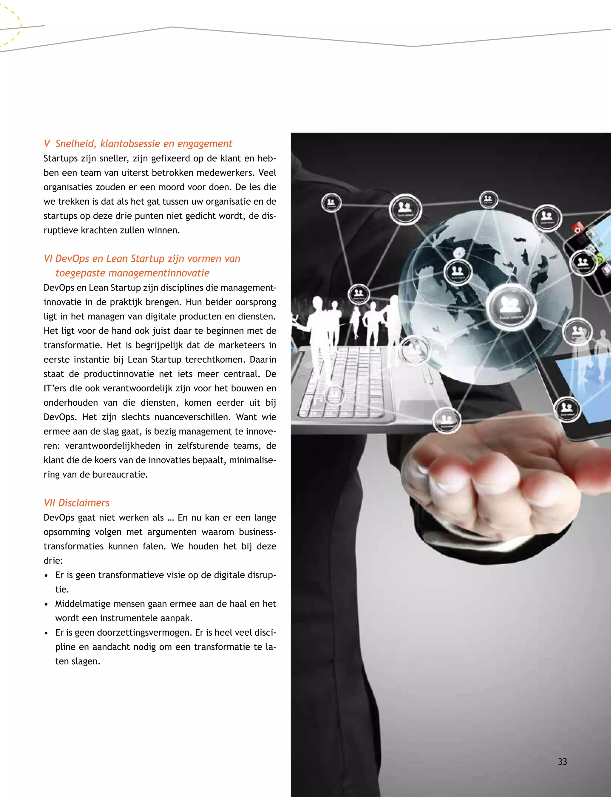 33
V	 Snelheid, klantobsessie en engagement
Startups zijn sneller, zijn gefixeerd op de klant en heb-
ben een team van uiterst betrokken medewerkers. Veel
organisaties zouden er een moord voor doen. De les die
we trekken is dat als het gat tussen uw organisatie en de
startups op deze drie punten niet gedicht wordt, de dis-
ruptieve krachten zullen winnen.
VI	DevOps en Lean Startup zijn vormen van
toegepaste managementinnovatie
DevOps en Lean Startup zijn disciplines die management­
innovatie in de praktijk brengen. Hun beider oorsprong
ligt in het managen van digitale producten en diensten.
Het ligt voor de hand ook juist daar te beginnen met de
transformatie. Het is begrijpelijk dat de marketeers in
eerste instantie bij Lean Startup terechtkomen. Daarin
staat de productinnovatie net iets meer centraal. De
IT’ers die ook verantwoordelijk zijn voor het bouwen en
onderhouden van die diensten, komen eerder uit bij
Dev­Ops. Het zijn slechts nuanceverschillen. Want wie
ermee aan de slag gaat, is bezig management te innove-
ren: verantwoordelijkheden in zelfsturende teams, de
klant die de koers van de innovaties bepaalt, minimalise-
ring van de bureaucratie.
VII Disclaimers
DevOps gaat niet werken als … En nu kan er een lange
opsomming volgen met argumenten waarom business­
transformaties kunnen falen. We houden het bij deze
drie:
•	Er is geen transformatieve visie op de digitale disrup-
tie.
•	Middelmatige mensen gaan ermee aan de haal en het
wordt een instrumentele aanpak.
•	Er is geen doorzettingsvermogen. Er is heel veel disci-
pline en aandacht nodig om een transformatie te la-
ten slagen.
 