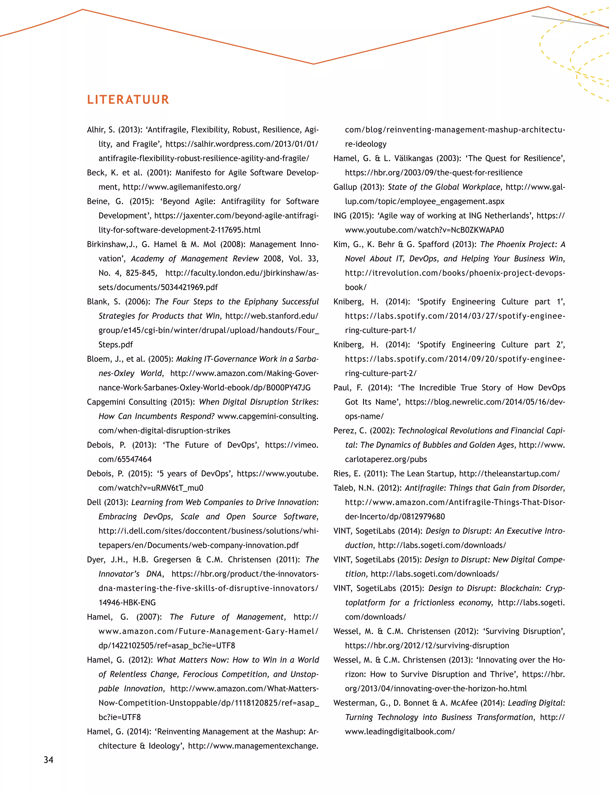 34
LITERATUUR
Alhir, S. (2013): ‘Antifragile, Flexibility, Robust, Resilience, Agi-
lity, and Fragile’, https://salhir.wordpress.com/2013/01/01/
antifragile-flexibility-robust-resilience-agility-and-fragile/
Beck, K. et al. (2001): Manifesto for Agile Software Develop-
ment, http://www.agilemanifesto.org/
Beine, G. (2015): ‘Beyond Agile: Antifragility for Software
Development’, https://jaxenter.com/beyond-agile-antifragi-
lity-for-software-development-2-117695.html
Birkinshaw,J., G. Hamel  M. Mol (2008): Management Inno­
vation’, Academy of Management Review 2008, Vol. 33,
No. 4, 825-845, http://faculty.london.edu/jbirkinshaw/as-
sets/documents/5034421969.pdf
Blank, S. (2006): The Four Steps to the Epiphany Successful
Strategies for Products that Win, http://web.stanford.edu/
group/e145/cgi-bin/winter/drupal/upload/handouts/Four_
Steps.pdf
Bloem, J., et al. (2005): Making IT-Governance Work in a Sarba-
nes-Oxley World, http://www.amazon.com/Making-Gover-
nance-Work-Sarbanes-Oxley-World-ebook/dp/B000PY47JG
Capgemini Consulting (2015): When Digital Disruption Strikes:
How Can Incumbents Respond? www.capgemini-consulting.
com/when-digital-disruption-strikes
Debois, P. (2013): ‘The Future of DevOps’, https://vimeo.
com/65547464
Debois, P. (2015): ‘5 years of DevOps’, https://www.youtube.
com/watch?v=uRMV6tT_mu0
Dell (2013): Learning from Web Companies to Drive Innovation:
Embracing DevOps, Scale and Open Source Software,
http://i.dell.com/sites/doccontent/business/solutions/whi-
tepapers/en/Documents/web-company-innovation.pdf
Dyer, J.H., H.B. Gregersen  C.M. Christensen (2011): The
Innovator’s DNA, https://hbr.org/product/the-innovators-
dna-mastering-the-five-skills-of-disruptive-innovators/
14946-HBK-ENG
Hamel, G. (2007): The Future of Management, http://
www.amazon.com/Future-Management-Gary-Hamel/
dp/1422102505/ref=asap_bc?ie=UTF8
Hamel, G. (2012): What Matters Now: How to Win in a World
of Relentless Change, Ferocious Competition, and Unstop­
pable Innovation, http://www.amazon.com/What-Matters-
Now-Competition-Unstoppable/dp/1118120825/ref=asap_
bc?ie=UTF8
Hamel, G. (2014): ‘Reinventing Management at the Mashup: Ar-
chitecture  Ideology’, http://www.managementexchange.
com/blog/reinventing-management-mashup-architectu-
re-ideology
Hamel, G.  L. Välikangas (2003): ‘The Quest for Resilience’,
https://hbr.org/2003/09/the-quest-for-resilience
Gallup (2013): State of the Global Workplace, http://www.gal-
lup.com/topic/employee_engagement.aspx
ING (2015): ‘Agile way of working at ING Netherlands’, https://
www.youtube.com/watch?v=NcB0ZKWAPA0
Kim, G., K. Behr  G. Spafford (2013): The Phoenix Project: A
Novel About IT, DevOps, and Helping Your Business Win,
http://itrevolution.com/books/phoenix-project-devops-
book/
Kniberg, H. (2014): ‘Spotify Engineering Culture part 1’,
https://labs.spotify.com/2014/03/27/spotify-enginee-
ring-culture-part-1/
Kniberg, H. (2014): ‘Spotify Engineering Culture part 2’,
https://labs.spotify.com/2014/09/20/spotify-enginee-
ring-culture-part-2/
Paul, F. (2014): ‘The Incredible True Story of How DevOps
Got Its Name’, https://blog.newrelic.com/2014/05/16/dev­
ops-name/
Perez, C. (2002): Technological Revolutions and Financial Capi-
tal: The Dynamics of Bubbles and Golden Ages, http://www.
carlotaperez.org/pubs
Ries, E. (2011): The Lean Startup, http://theleanstartup.com/
Taleb, N.N. (2012): Antifragile: Things that Gain from Disorder,
http://www.amazon.com/Antifragile-Things-That-Disor-
der-Incerto/dp/0812979680
VINT, SogetiLabs (2014): Design to Disrupt: An Executive Intro-
duction, http://labs.sogeti.com/downloads/
VINT, SogetiLabs (2015): Design to Disrupt: New Digital Compe-
tition, http://labs.sogeti.com/downloads/
VINT, SogetiLabs (2015): Design to Disrupt: Blockchain: Cryp-
toplatform for a frictionless economy, http://labs.sogeti.
com/downloads/
Wessel, M.  C.M. Christensen (2012): ‘Surviving Disruption’,
https://hbr.org/2012/12/surviving-disruption
Wessel, M.  C.M. Christensen (2013): ‘Innovating over the Ho-
rizon: How to Survive Disruption and Thrive’, https://hbr.
org/2013/04/innovating-over-the-horizon-ho.html
Westerman, G., D. Bonnet  A. McAfee (2014): Leading Digital:
Turning Technology into Business Transformation, http://
www.leadingdigitalbook.com/
 