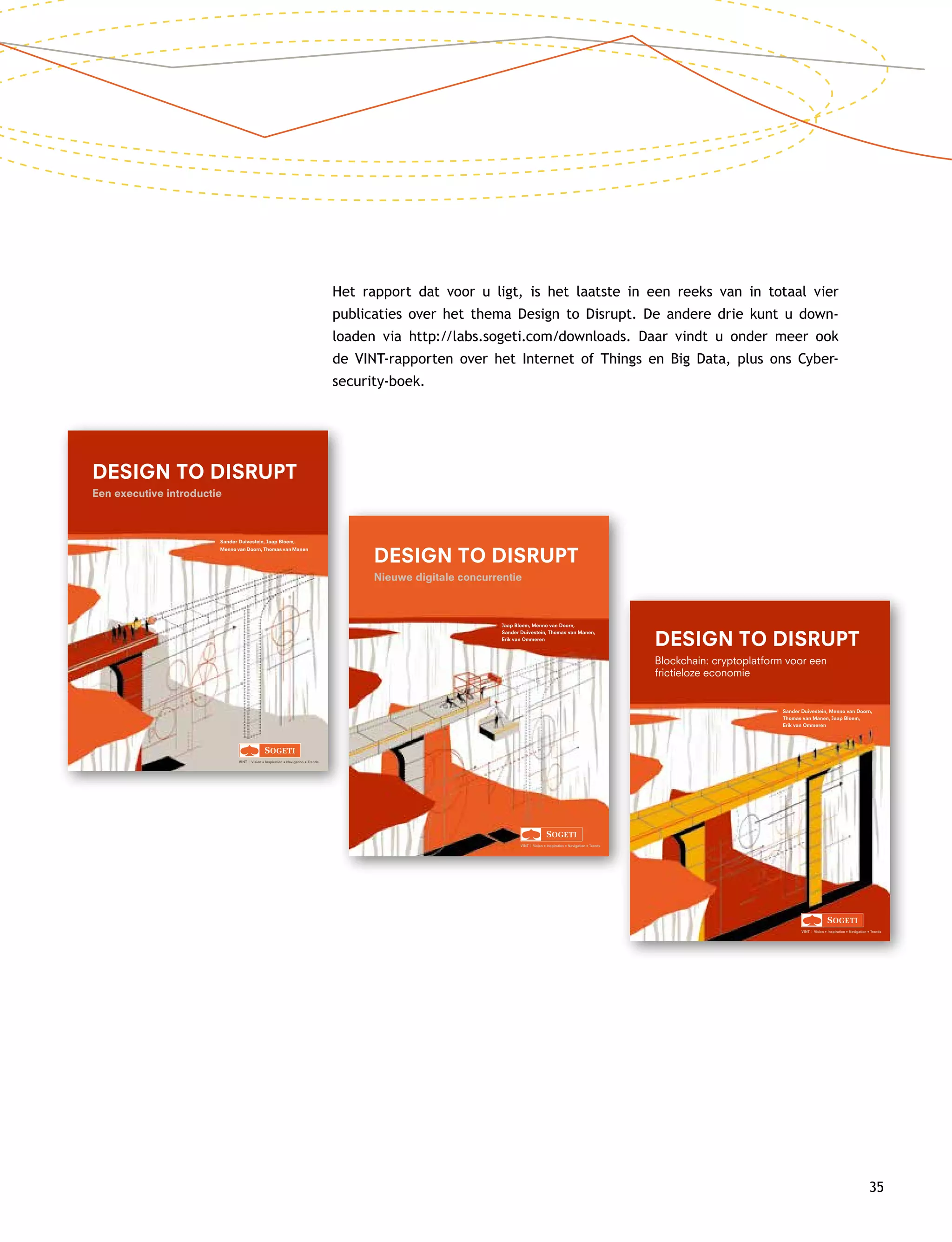Sander Duivestein, Jaap Bloem,
Menno van Doorn, Thomas van Manen
VINT | Vision • Inspiration • Navigation • Trends
DESIGN TO DISRUPT
Een executive introductie
1-D2D-omslag.indd 1 17-12-14 15:58
Jaap Bloem, Menno van Doorn,
Sander Duivestein, Thomas van Manen,
Erik van Ommeren
VINT | Vision • Inspiration • Navigation • Trends
DESIGN TO DISRUPT
Nieuwe digitale concurrentie
2-D2D-omslag.indd 1 12-03-15 14:32
Het rapport dat voor u ligt, is het laatste in een reeks van in totaal vier
publicaties over het thema Design to Disrupt. De andere drie kunt u down­
loaden via http://labs.sogeti.com/downloads. Daar vindt u onder meer ook
de VINT-rapporten over het Internet of Things en Big Data, plus ons Cyber­
security-boek.
35
Sander Duivestein, Menno van Doorn,
Thomas van Manen, Jaap Bloem,
Erik van Ommeren
VINT | Vision • Inspiration • Navigation • Trends
DESIGN TO DISRUPT
Blockchain: cryptoplatform voor een
frictieloze economie
 
