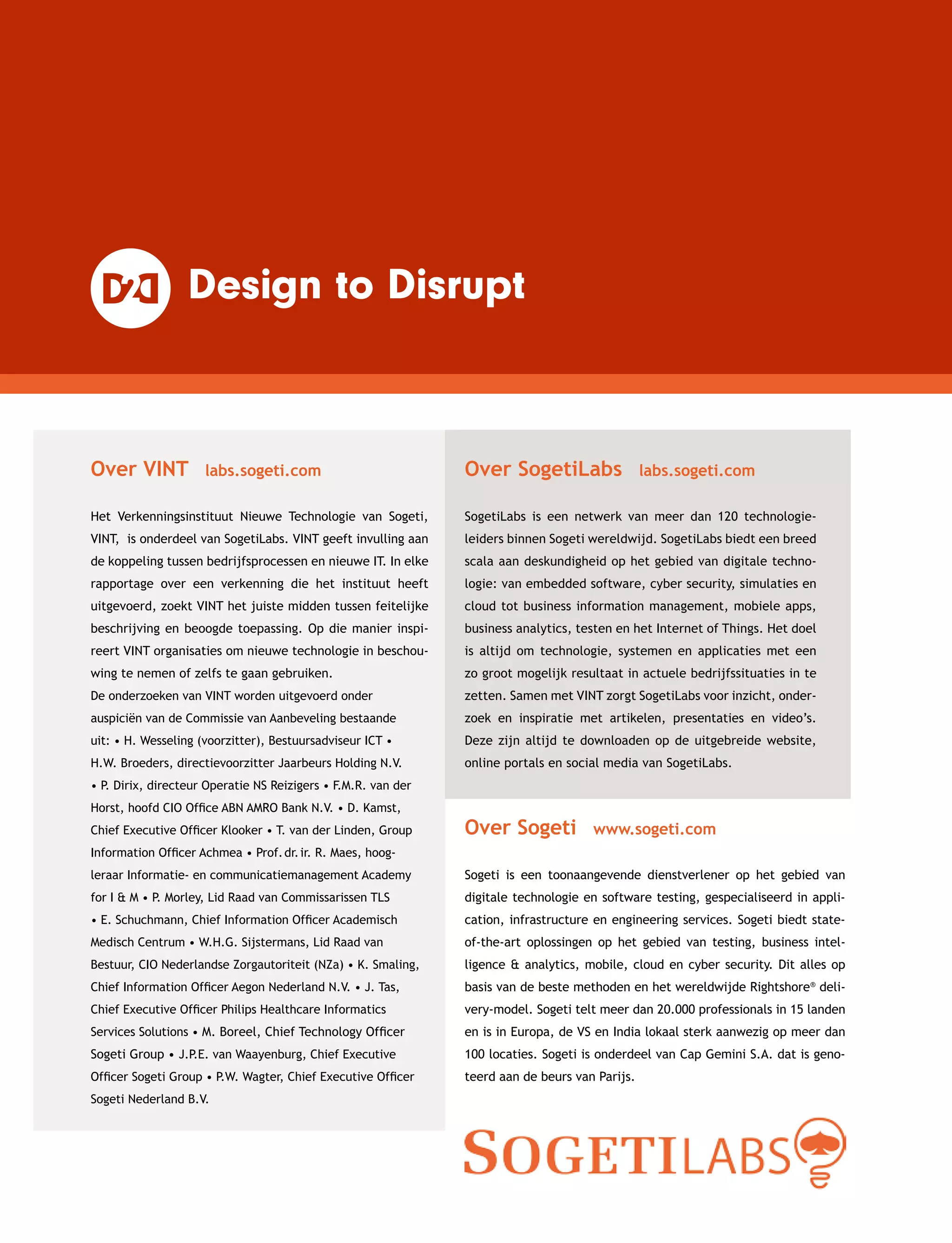 Over VINT  labs.sogeti.com
Het Verkenningsinstituut Nieuwe Technologie van Sogeti,
VINT, is onderdeel van SogetiLabs. VINT geeft invulling aan
de koppeling tussen bedrijfsprocessen en nieuwe IT. In elke
rapportage over een verkenning die het instituut heeft
uitgevoerd, zoekt VINT het juiste midden tussen feitelijke
beschrijving en beoogde toepassing. Op die manier inspi-
reert VINT organisaties om nieuwe technologie in beschou-
wing te nemen of zelfs te gaan gebruiken.
Over Sogeti  www.sogeti.com
Sogeti is een toonaangevende dienstverlener op het gebied van
digitale technologie en software testing, gespecialiseerd in appli-
cation, infrastructure en engineering services. Sogeti biedt state-
of-the-art oplossingen op het gebied van testing, business intel-
ligence  analytics, mobile, cloud en cyber security. Dit alles op
basis van de beste methoden en het wereldwijde Rightshore®
deli-
very-model. Sogeti telt meer dan 20.000 professio­nals in 15 landen
en is in Europa, de VS en India lokaal sterk aanwezig op meer dan
100 locaties. Sogeti is onderdeel van Cap Gemini S.A. dat is geno-
teerd aan de beurs van Parijs.
Over SogetiLabs  labs.sogeti.com
SogetiLabs is een netwerk van meer dan 120 technologie­
leiders binnen Sogeti wereldwijd. SogetiLabs biedt een breed
scala aan deskundigheid op het gebied van digitale techno-
logie: van embedded software, cyber security, simulaties en
cloud tot business information management, mobiele apps,
business analytics, testen en het Internet of Things. Het doel
is altijd om technologie, systemen en applicaties met een
zo groot mogelijk resultaat in actuele bedrijfs­situaties in te
zetten. Samen met VINT zorgt SogetiLabs voor inzicht, onder-
zoek en inspiratie met artikelen, presentaties en video’s.
Deze zijn altijd te downloaden op de uitgebreide website,
online portals en social media van SogetiLabs.
De onderzoeken van VINT worden uitgevoerd onder
auspiciën van de Commissie van Aanbeveling bestaande
uit: • H. Wesseling (voorzitter), Bestuursadviseur ICT •
H.W. Broeders, directievoorzitter Jaarbeurs Holding N.V.
• P. Dirix, directeur Operatie NS Reizigers • F.M.R. van der
Horst, hoofd CIO Office ABN AMRO Bank N.V. • D. Kamst,
Chief Executive Officer Klooker • T. van der Linden, Group
Information Officer Achmea • Prof. dr. ir. R. Maes, hoog­
leraar Informatie- en communicatie­management Academy
for I  M • P. Morley, Lid Raad van Commissarissen TLS
• E. Schuchmann, Chief ­Information Officer Academisch
Medisch Centrum • W.H.G. Sijstermans, Lid Raad van
Bestuur, CIO Nederlandse Zorgautoriteit (NZa) • K. Smaling,
Chief Information Officer Aegon Nederland N.V. • J. Tas,
Chief Executive Officer Philips Healthcare Informatics
Services Solutions • M. Boreel, Chief Technology Officer
Sogeti Group • J.P.E. van Waayenburg, Chief Executive
Officer Sogeti Group • P.W. Wagter, Chief Executive Officer
Sogeti Nederland B.V.
 