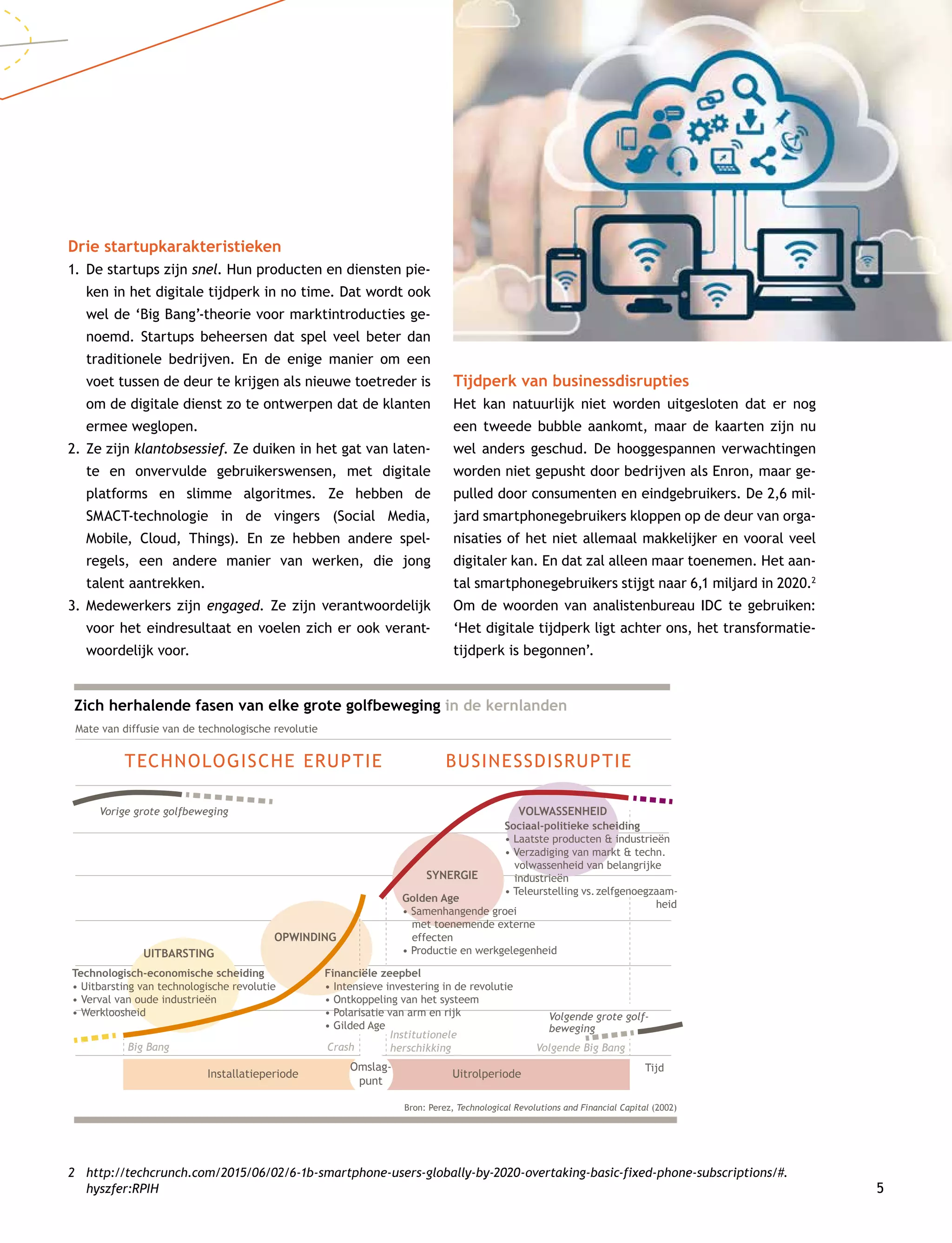 5
Drie startupkarakteristieken
1.	De startups zijn snel. Hun producten en diensten pie-
ken in het digitale tijdperk in no time. Dat wordt ook
wel de ‘Big Bang’-theorie voor marktintroducties ge-
noemd. Startups beheersen dat spel veel beter dan
traditionele bedrijven. En de enige manier om een
voet tussen de deur te krijgen als nieuwe toetreder is
om de digitale dienst zo te ontwerpen dat de klanten
ermee weglopen.
2.	Ze zijn klantobsessief. Ze duiken in het gat van laten-
te en onvervulde gebruikerswensen, met digitale
platforms en slimme algoritmes. Ze hebben de
SMACT-technologie in de vingers (Social Media,
Mobile, Cloud, Things). En ze hebben andere spel­
regels, een andere manier van werken, die jong
talent aantrekken.
3.	Medewerkers zijn engaged. Ze zijn verantwoordelijk
voor het eindresultaat en voelen zich er ook verant-
woordelijk voor.
2	http://techcrunch.com/2015/06/02/6-1b-smartphone-users-globally-by-2020-overtaking-basic-fixed-phone-subscriptions/#.
hyszfer:RPIH
Tijdperk van businessdisrupties
Het kan natuurlijk niet worden uitgesloten dat er nog
een tweede bubble aankomt, maar de kaarten zijn nu
wel anders geschud. De hooggespannen verwachtingen
worden niet gepusht door bedrijven als Enron, maar ge-
pulled door consumenten en eindgebruikers. De 2,6 mil-
jard smartphonegebruikers kloppen op de deur van orga-
nisaties of het niet allemaal makkelijker en vooral veel
digitaler kan. En dat zal alleen maar toenemen. Het aan-
tal smartphonegebruikers stijgt naar 6,1 miljard in 2020.2
Om de woorden van analistenbureau IDC te gebruiken:
‘Het digitale tijdperk ligt achter ons, het transformatie-
tijdperk is begonnen’.
Zich herhalende fasen van elke grote golfbeweging in de kernlanden
Mate van diffusie van de technologische revolutie
Vorige grote golfbeweging
Big Bang Volgende Big BangCrash
Institutionele
herschikking
Volgende grote golf-
beweging
Bron: Perez, Technological Revolutions and Financial Capital (2002)
Tijd
UITBARSTING
OPWINDING
SYNERGIE
VOLWASSENHEID
Technologisch-economische scheiding
• Uitbarsting van technologische revolutie
• Verval van oude industrieën
• Werkloosheid
Financiële zeepbel
• Intensieve investering in de revolutie
• Ontkoppeling van het systeem
• Polarisatie van arm en rijk
• Gilded Age
Golden Age
• Samenhangende groei
met toenemende externe
effecten
• Productie en werkgelegenheid
Sociaal-politieke scheiding
• Laatste producten  industrieën
• Verzadiging van markt  techn.
volwassenheid van belangrijke
industrieën
• Teleurstelling vs.zelfgenoegzaam-
heid
UitrolperiodeInstallatieperiode
Omslag-
punt
TECHNOLOGISCHE ERUPTIE BUSINESSDISRUPTIE
 
