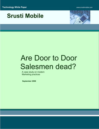 Technology White Paper                    www.srustimobile.com




    Srusti Mobile




                Are Door to Door
                Salesmen dead?
                 A case study on modern
                 Marketing practices


                  September 2008
 