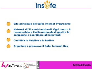 #d2dtodi #wister
Sito principale del Safer Internet Programme
Network di 31 centri nazionali. Ogni centro è
responsabile a livello nazionale di gestire le
campagne e coordinare gli interventi
Coordina le helpline e le hotline
Organizza e promuove il Safer Internet Day
 