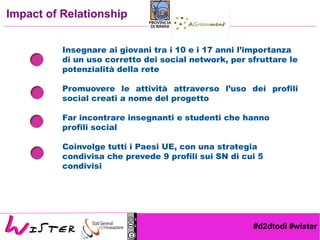 #d2dtodi #wister
Impact of Relationship
Insegnare ai giovani tra i 10 e i 17 anni l’importanza
di un uso corretto dei social network, per sfruttare le
potenzialità della rete
Promuovere le attività attraverso l’uso dei profili
social creati a nome del progetto
Far incontrare insegnanti e studenti che hanno
profili social
Coinvolge tutti i Paesi UE, con una strategia
condivisa che prevede 9 profili sui SN di cui 5
condivisi
 