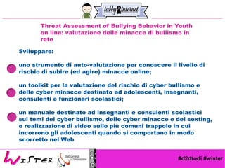 #d2dtodi #wister
Threat Assessment of Bullying Behavior in Youth
on line: valutazione delle minacce di bullismo in
rete
Sviluppare:
uno strumento di auto-valutazione per conoscere il livello di
rischio di subire (ed agire) minacce online;
un toolkit per la valutazione del rischio di cyber bullismo e
delle cyber minacce destinato ad adolescenti, insegnanti,
consulenti e funzionari scolastici;
un manuale destinato ad insegnanti e consulenti scolastici
sui temi del cyber bullismo, delle cyber minacce e del sexting,
e realizzazione di video sulle più comuni trappole in cui
incorrono gli adolescenti quando si comportano in modo
scorretto nel Web
 