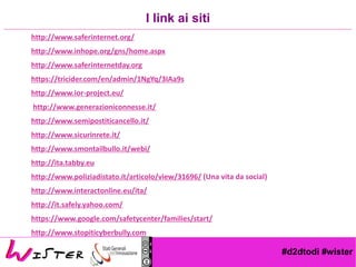 #d2dtodi #wister
http://www.saferinternet.org/
http://www.inhope.org/gns/home.aspx
http://www.saferinternetday.org
https://tricider.com/en/admin/1NgYq/3IAa9s
http://www.ior-project.eu/
http://www.generazioniconnesse.it/
http://www.semipostiticancello.it/
http://www.sicurinrete.it/
http://www.smontailbullo.it/webi/
http://ita.tabby.eu
http://www.poliziadistato.it/articolo/view/31696/ (Una vita da social)
http://www.interactonline.eu/ita/
http://it.safely.yahoo.com/
https://www.google.com/safetycenter/families/start/
http://www.stopiticyberbully.com
I link ai siti
 