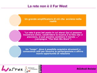 #d2dtodi #wister
Un grande amplificatore di ciò che avviene nella
realtà
“La rete è gran bel posto in cui stare! Qui si possono
incontrare amici, condividere la musica e le foto che ci
piacciono, si può persino cambiare il mondo …“
(campagna “The Web We Want”)
Un “luogo” dove è possibile acquisire strumenti e
conoscenze utili per favorire la partecipazione e offrire
nuove opportunità di relazione
La rete non è il Far West
 